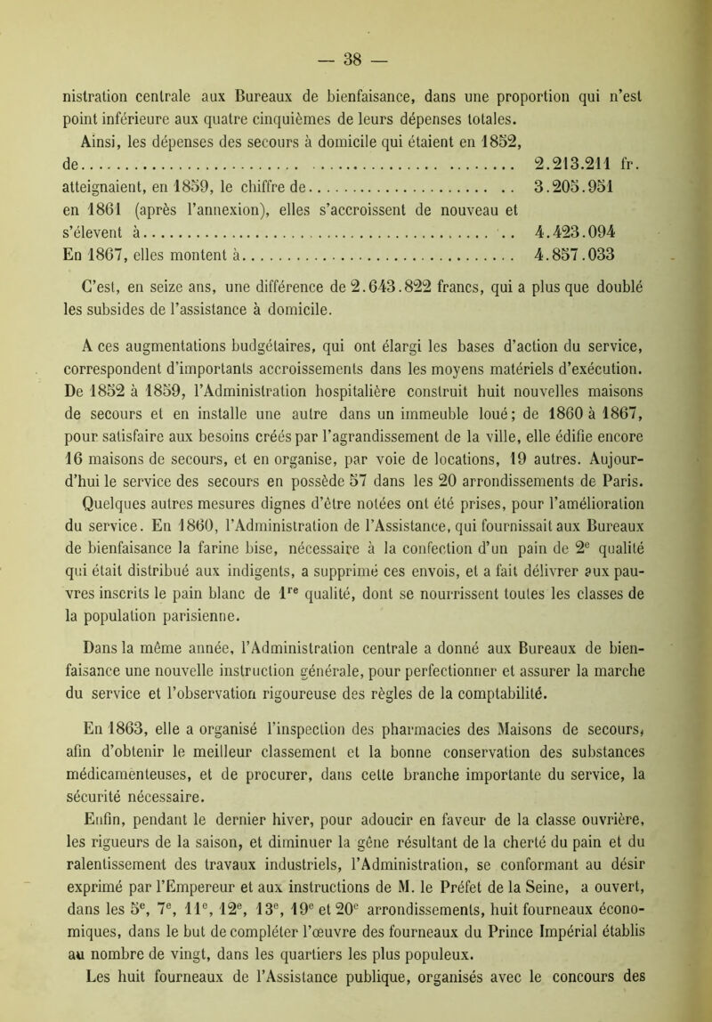 nistration centrale aux Bureaux de bienfaisance, dans une proportion qui n’est point inférieure aux quatre cinquièmes de leurs dépenses totales. Ainsi, les dépenses des secours à domicile qui étaient en 1852, de 2.213.211 fr. atteignaient, en 1859, le chiffre de 3.205.951 en 1861 (après l’annexion), elles s’accroissent de nouveau et s’élèvent à 4.423.094 En 1867, elles montent à 4.857.033 C’est, en seize ans, une différence de 2.643.822 francs, qui a plus que doublé les subsides de l’assistance à domicile. A ces augmentations budgétaires, qui ont élargi les bases d’action du service, correspondent d’importants accroissements dans les moyens matériels d’exécution. De 1852 à 1859, l’Administration hospitalière construit huit nouvelles maisons de secours et en installe une autre dans un immeuble loué; de 1860 à 1867, pour satisfaire aux besoins créés par l’agrandissement de la ville, elle édifie encore 16 maisons de secours, et en organise, par voie de locations, 19 autres. Aujour- d’hui le service des secours en possède 57 dans les 20 arrondissements de Paris. Quelques autres mesures dignes d’être notées ont été prises, pour l’amélioration du service. En 1860, l’Administration de l’Assistance, qui fournissait aux Bureaux de bienfaisance la farine bise, nécessaire à la confection d’un pain de 2e qualité qui était distribué aux indigents, a supprimé ces envois, et a fait délivrer aux pau- vres inscrits le pain blanc de lre qualité, dont se nourrissent toutes les classes de la population parisienne. Dans la même année, l’Administration centrale a donné aux Bureaux de bien- faisance une nouvelle instruction générale, pour perfectionner et assurer la marche du service et l’observation rigoureuse des règles de la comptabilité. En 1863, elle a organisé l’inspection des pharmacies des Maisons de secours, afin d’obtenir le meilleur classement et la bonne conservation des substances médicamenteuses, et de procurer, dans celte branche importante du service, la sécurité nécessaire. Enfin, pendant le dernier hiver, pour adoucir en faveur de la classe ouvrière, les rigueurs de la saison, et diminuer la gêne résultant de la cherté du pain et du ralentissement des travaux industriels, l’Administration, se conformant au désir exprimé par l’Empereur et aux instructions de M. le Préfet de la Seine, a ouvert, dans les 5e, 7e, 11e, 12e, 13e, 19e et 20e arrondissements, huit fourneaux écono- miques, dans le but de compléter l’œuvre des fourneaux du Prince Impérial établis au nombre de vingt, dans les quartiers les plus populeux. Les huit fourneaux de l’Assistance publique, organisés avec le concours des
