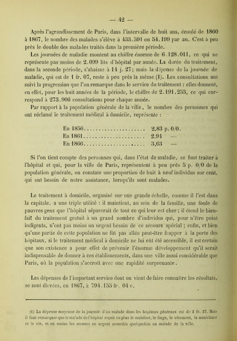 Après l’agrandissement de Paris, dans l’intervalle de huit ans, écoulé de 1860 à 1867, le nombre des malades s’élève à 433.591 ou 54.199 par an. C’est à peu près le double des malades traités dans la première période. Les journées de maladie montent au chiffre énorme de 6.128.011, ce qui ne représente pas moins de 2.099 lits d’hôpital par année. La durée du traitement, dans la seconde période, s’abaisse à 14 j. 27 ; mais la dépense de la journée de maladie, qui est de 1 fr. 07, reste à peu près la même (1). Les consultations oui suivi la progression que l’on remarque dans le service du traitement : elles donnent, en effet, pour les huit années de la période, le chiffre de 2.191.253, ce qui cor- respond à 273.906 consultations pour chaque année. Par rapport à la population générale de la ville, le nombre des personnes qui ont réclamé le traitement médical à domicile, représente : En 1856 2,83 p. 0/0. En 1861 2,94 — En 1866 3,63 — Si l’on tient compte des personnes qui, dans l’état de maladie, se font traiter à l’hôpital et qui, pour la ville de Paris, représentent à peu près 5 p. 0/0 de la population générale, on constate une proportion de huit à neuf individus sur cent, qui ont besoin de notre assistance, lorsqu’ils sont malades. Le traitement à domicile, organisé sur une grande échelle, comme il l’est dans la capitale, a une triple utilité : il maintient, au sein de la famille, une foule de pauvres gens que l’hôpital séparerait de tout ce qui leur est cher ; il étend le bien- fait du traitement gratuit à un grand nombre d’individus qui, pour n’être point indigents, n’ont pas moins un urgent besoin de ce secours spécial ; enfin, et bien qu’une partie de cette population ne fut pas allée peut-être frapper à la porte des hôpitaux, si le traitement médical à domicile ne lui eût été accessible, il est certain que son existence a pour effet de prévenir l’énorme développement qu’il serait indispensable de donner à ces établissements, dans une ville aussi considérable que Paris, où la population s’accroît avec une rapidité surprenante. Les dépenses de l’important service dont on vient défaire connaître les résultats, se sont élevées, en 1867, à 794.155 fr. 04 c. (1) La dépense moyenne de la journée d’un malade dans les hôpitaux généraux est de 2 fr. 37. Mais il faut remarquer que le ma'ade de l'hôpital reçoit en plus le mobilier, le linge, le vêtement, la nourriture cl le vin, et en moins les secours en argent accordés quelquefois au malade de la ville.