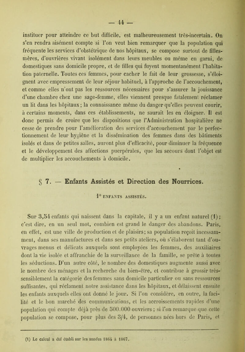 instituer pour atteindre ce but difficile, est malheureusement très-incertain. On s’en rendra aisément compte si l’on veut bien remarquer que la population qui fréquente les services d’obstétrique de nos hôpitaux, se compose surtout de filles- mères, d’ouvrières vivant isolément dans leurs meubles ou même en garni, de domestiques sans domicile propre, et de filles qui fuyent momentanément l’habita- tion paternelle. Toutes ces femmes, pour cacher le fait de leur grossesse, s’éloi- gnent avec empressement de leur séjour habituel, à l’approche de l’accouchement, et comme elles n’ont pas les ressources nécessaires pour s’assurer la jouissance d’une chambre chez une sage-femme, elles viennent presque fatalement réclamer un lit dans les hôpitaux ; la connaissance même du danger qu’elles peuvent courir, à certains moments, dans ces établissements, ne saurait les en éloigner. Il est donc permis de croire que les dispositions que l’Administration hospitalière ne cesse de prendre pour l’amélioration des services d’accouchement par le perfec- tionnement de leur hygiène et la dissémination des femmes dans des bâtiments isolés et dans de petites salles, auront plus d’efficacité, pour diminuer la fréquence et le développement des affections puerpérales, que les secours dont l’objet est de multiplier les accouchements à domicile. 7. — Enfants Assistés et Direction des Nourrices. 1° ENFANTS ASSISTÉS. Sur 3,54 enfants qui naissent dans la capitale, il y a un enfant naturel (1); c’est dire, en un seul mot, combien est grand le danger des abandons. Paris, en effet, est une ville de production et de plaisirs; sa population reçoit incessam- ment, dans ses manufactures et dans ses petits ateliers, où s’élaborent tant d’ou- vrages menus et délicats auxquels sont employées les femmes, des auxiliaires dont la vie isolée et affranchie de la surveillance de la famille, se prêle à toutes les séductions. D’un autre côté, le nombre des domestiques augmente aussi avec le nombre des ménages et la recherche du bien-être, et contribue à grossir très- sensiblement la catégorie des femmes sans domicile particulier ou sans ressources suffisantes, qui réclament notre assistance dans les hôpitaux, et délaissent ensuite les enfants auxquels elles ont donné le jour. Si l’on considère, en outre, la faci- lité et le bon marché des communications, et les accroissements rapides d’une population qui compte déjà près de 500.000 ouvriers ; si l’on remarque que celte population se compose, pour plus des 3/4, de personnes nées hors de Paris, et (1) Le calcul a été établi sur les années 1864 à 1867.