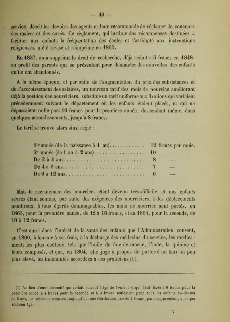 service, décrit les devoirs des agents et leur recommande de réclamer le concours des maires et des curés. Ce règlement, qui institue des récompenses destinées à faciliter aux enfants la fréquentation des écoles et l’assiduité aux instructions religieuses, a été révisé et réimprimé en 1860. En 1857, on a supprimé le droit de recherche, déjà réduit à 5 francs en 1848, au profit des parents qui se présentent pour demander des nouvelles des enfants qu’ils ont abandonnés. A la même époque, et par suite de l’augmentation du prix des subsistances et de l’accroissement des salaires, un nouveau tarif des mois de nourrice améliorant déjà la position des nourriciers, substitue un tarif uniforme aux fixations qui variaient précédemment suivant le département où les enfants étaient placés, et qui ne dépassaient nulle part 10 francs pour la première année, descendant même, dans quelques arrondissements, jusqu’à 8 francs. Le tarif se trouve alors ainsi réglé : lre année (de la naissance à 1 an) 2e année (de 1 an à 2 ans) De 2 à 4 ans De 4 à 6 ans De 6 à 12 ans 12 francs par mois. 10 — 8 — 7 — 6 Mais le recrutement des nourrices étant devenu très-difficile, et nos enfants sevrés étant soumis, par suite des exigences des nourriciers, à des déplacements nombreux, à tous égards dommageables, les mois de nourrice sont portés, en 1863, pour la première année, de 12 à 15 francs, et en 1864, pour la seconde, de 10 à 12 francs. C’est aussi dans l’intérêt de la santé des enfants que l’Administration consent, en 1860, à fournir à ses frais, à la décharge des médecins du service, les médica- ments les plus coûteux, tels que l’huile de foie de morue, l’iode, la quinine et leurs composés, et que, en 1864, elle juge à propos de porter à un taux un peu plus élevé, les indemnités accordées à ces praticiens (1). (1) Au lieu d’une indemnité qui variait suivant l’âge de l’enfant et qui était fixée à 6 francs pour la première année, à 4 francs pour la seconde et à 3 francs seulement pour tous les enfants au-dessus de 2 ans, les médecins reçoivent aujourd’hui une rétribution fixe de 4 francs, par chaque enfant, quel que soit son âge. 7
