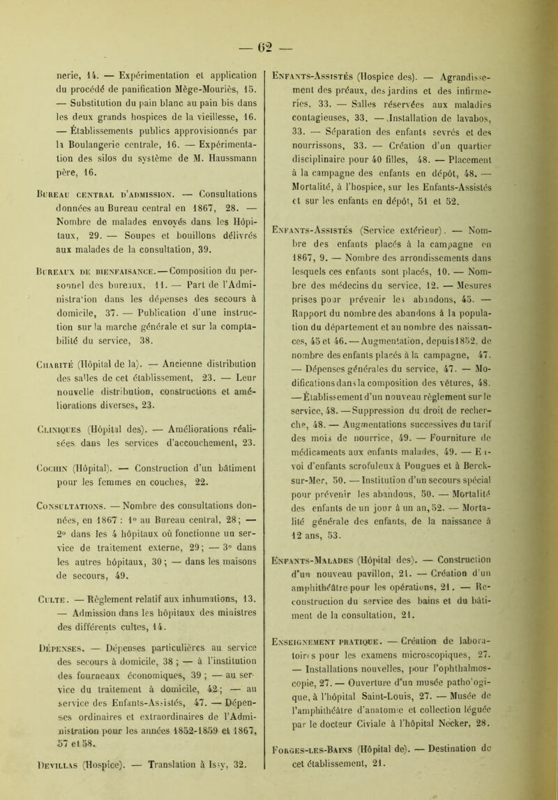 nerie, 14. — Expérimentation et application du procédé de panification Mège-Mouriès, 15. — Substitution du pain blanc au pain bis dans les deux grands hospices de la vieillesse, 16. — Établissements publics approvisionnés par h Boulangerie centrale, 16. — Expérimenta- tion des silos du système de M. Haussmann père, 16. Bureau central d’aomission. — Consultations données au Bureau central en 1867, 28. — Nombre de malades envoyés dans les Hôpi- taux, 29. — Soupes et bouillons délivrés aux malades de la consultation, 39. Bureaux de bienfaisance. — Composition du per- sonnel des bureaux, 11. — Part de l’Admi- nistra'ion dans les dépenses des secours à domicile, 37. — Publication d’une instruc- tion sur la marche générale et sur la compta- bilité du service, 38. Charité (Hôpital de la). — Ancienne distribution des salles de cet établissement, 23. — Leur nouvelle distribution, constructions et amé- liorations diverses, 23. Cliniques (Hôpital des). — Améliorations réali- sées dans les services d’accouchement, 23. Cochin (Hôpital). — Construction d’un bâtiment pour les femmes en couches, 22. Consultations. — Nombre des consultations don- nées, en 1867 : 1° au Bureau central, 28; — 2° dans les 4 hôpitaux où fonctionne un ser- vice de traitement externe, 29; —3° dans les autres hôpitaux, 30; —dans les maisons de secours, 49. Culte. —Règlement relatif aux inhumations, 13. — Admission dans les hôpitaux des ministres des différents cultes, 14. Dépenses. — Dépenses particulières au service des secours à domicile, 38 ; — à l’institution des fourneaux économiques, 39 ; — au ser- vice du traitement à domicile, 42 ; — au service des Enfants-As.-islés, 47. — Dépen- ses ordinaires et extraordinaires de l’Admi- nistration pour les années 1852-1859 et 1867, 57 et 58. Devillas (Hospice). — Translation à ls?y, 32. Enfants-Assistés (Hospice des). — Agrandisse- ment des préaux, des jardins et des infirme- ries, 33. — Salles réservées aux maladies contagieuses, 33. — Installation de lavabos, 33. — Séparation des enfants sevrés et des nourrissons, 33. — Création d’un quartier disciplinaire pour 40 filles, 48. — Placement à la campagne des enfants en dépôt, 48. —- Mortalité, à l’hospice, sur les Enfants-Assistés et sur les enfants en dépôt, 51 et 52. Enfants-Assistés (Service extérieur). •— Nom- bre des enfants placés à la campagne en 1867, 9. — Nombre des arrondissements dans lesquels ces enfants sont placés, 10. — Nom- bre des médecins du service, 12. — Mesures prises pour prévenir les abandons, 45. — Rapport du nombre des abandons à la popula- tion du département et au nombre des naissan- ces, 45et 46. — Augmentation, dcpuis!852, de nombre des enfants placés à la campagne, 47. — Dépenses générales du service, 47. — Mo- difications dans la composition des vêtures, 48. — Établissement d’un nouveau règlement sur le service, 48.—Suppression du droit de recher- che, 48. — Augmentations successives du tarif des mois de nourrice, 49. — Fourniture de médicaments aux enfants malades, 49. — E î- voi d’enfants scrofuleux à Fougues et à Berck- sur-Mer, 50. — Institution d’un secours spécial pour prévenir les abandons, 50. — Mortalité des enfants de un jour à un an, 52. — Morta- lité générale des enfants, de la naissance à 12 ans, 53. Enfants-Malades (Hôpital des). — Construction d’un nouveau pavillon, 2t. — Création d’un amphithéâtre pour les opérations, 21. — Re- construction du service des bains et du bâti- ment de la consultation, 21. Enseignement pratique. —Création de labora- toires pour les examens microscopiques, 27. — Installations nouvelles, pour l’ophlhalmos- copie, 27. — Ouverture d’un musée patho’ogi- que, à l’hôpital Saint-Louis, 27. — Musée de l’amphithéâtre d’anatomie et collection léguée par le docteur Civiale à l’hôpital Necker, 28. Forges-les-Bains (Hôpital de). — Destination de cet établissement, 21.