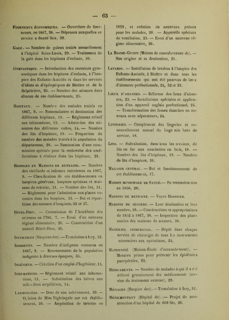 Fourneaux économiques. — Ouverture de four- neaux, en 1867, 38. — Dépenses auxquelles ce service a donné lieu, 39. Gale. —Nombre de galeux traités annuellemeni à l’hôpital Saint-Louis, 29. — Traitement de la gale dans les hôpitaux d’enfants, 30. Gymnastique. — Introduction des exercices gym- nastiques dans les hôpitaux d’enfants, à l’hos- pice des Enfants-Assistés et dans les services d’idiots et d’épileptiques de Bicêtre et de la Salpêtrière, 25. — Nombre des séances dans chacun de ces établissements, 25. Hôpitaux. — Nombre des malades traités en 1867, 9. — Nomenclature et destination des différents hôpitaux, 18. —Règlement relatif aux inhumations, 13. — Admission des mi- nistres des différents cultes, 14.— Nombre des lits d’hôpitaux, 19. — Proportion du nombre des malades traités à la population du département, 20. — Nomination d’une com- mission spéciale pour la recherche des amé- liorations à réaliser dans les hôpitaux, 28. Hospices et Maisons de retraite. — Nombre des vieillards et infirmes entretenus en 1867, 9. — Class fication de ces établissements en hospices généraux, hospices spéciaux et mai- sons de retraite, 31. — Nombre des lits, 31. — Règlement pour l’admission aux places va- cantes dans les hospices, 33. — But et répar- tition des secours d’hospices, 32 et 37. Hôtel-Dieu. — Commission de l’Académie des sciences en 1786, 7. — Essai d’un nouveau régime alimentaire, 26. — Construction d’un nouvel Hôtel-Dieu, 26. Incurables (Hospicesdes).—Translation àIvry, 32. Indigents. — Nombre d’indigents secourus en 1867, 9. — Recensements de la population indigente à diverses époques, 35. Ingénieur. — Création d’un emploi d’ingénieur, 13. Inhumations. — Règlement relatif aux inhuma- tions, 13. — Substitution des bières aux toiles dites serpillières, 14. Lariboisière. — Date de son achèvement, 20. — O, inion de Miss Nightingale sur cet établis- sement, 20. — Acquisition de terrains en 1859 , et création de nouveaux préaux pour les malades, 20. — Appareils spéciaux de ventilation, 23. — Essai d’un nouveau ré- gime alimentaire, 26. La Rociie-Guyon (Maison de convalescence de).— Son origine et sa destination, 21. Lavabos. •— Installation de lavabos à l’hospice des Enfants-Assistés, à Bicêtre et dans tous les établissements qui ont été pourvus de lieux d’aisances perfectionnés, 24, 32 et 33. Lieux d’aisances. — Réforme des lieux d’aisan- ces, 23. — Installations spéciales et applica- tion d’un appareil anglais perfectionné, 24. — Transformation des fosses étanches en ca- veaux avec séparateurs, 24. Lingeries. — Complément des lingeries et re- nouvellement annuel du linge mis hors de service, 18. Lits. — Substitution, dans tous les services, de lits en fer aux couchettes en buis, 48. — Nombre des lits d’hôpitaux, 19. — Nombre de lits d’hospices, 31. Magasin central.—But et fonctionnement de cet établissement, 17. Maison municipale de Santé.— Sa reconstruction en 1858, 20. Maisons de retraite. — Voyez Hospices. Maisons de secours. — Leur destination et leur nombre, 10. —Constructions et appropriations de 1832 à 1867, 38. — Inspection des phar- macies des maisons de secours, 38. Matériel chirurgical. — Dépôt dans chaque service de chirurgie de tous h s instruments nécessaires aux opérations, 24. Maternité (Maison-École d'accouchement). — Mesures prises pour prévenir les épidémies puerpérales, 22. Médicaments. — Nombre de malades à qui il a é:é délivré gratuitement des médicaments (ser- vice du traitement externe), 29. Ménages (Hospice des). — Translation à Issv, 32. Ménilmontant (Hôpital de). — Projet de con- struction d’un hôpital de 600 lits, 26.