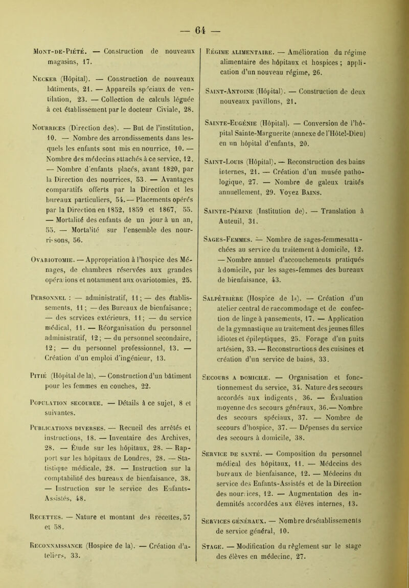 Mont-de-Piété. — Construction de nouveaux magasins, 17. Necker (Hôpital). — Construction de nouveaux bâtiments, 21. — Appareils spéciaux de ven- tilation, 23. — Collection de calculs léguée à cet établissement par le docteur Civiale, 28. Nourrices (Direction des). —But de l’institution, 10. — Nombre des arrondissements dans les- quels les enfants sont mis en nourrice, 10. — Nombre des médecins attachés à ce service, 12. — Nombre d'enfants placés, avant 1820, par la Direction des nourrices, 53. — Avantages comparatifs offerts par la Direction et les bureaux particuliers, 54.— Placements opérés par la Direction en 1852, 1859 et 1867, 55. — Mortalité des enfants de un jour à un an, 55. — Mortalité sur l’ensemble des nour- rissons, 56. Ovariotomie. — Appropriation à l’hospice des Mé- nages, de chambres réservées aux grandes opéra ions et notamment aux ovariotomies, 25. Personnel : — administratif, 11;— des établis- sements, 11 ; —des Bureaux de bienfaisance; — des services extérieurs, 11; — du service médical, 11. — Réorganisation du personnel administratif, 12 ; — du personnel secondaire, 12; — du personnel professionnel, 13. — Création d’un emploi d’ingénieur, 13. Pitié (Hôpital de la). —Construction d’un bâtiment pour les femmes en couches, 22. Population secourue. — Détails à ce sujet, 8 et suivantes. Publications diverses. — Recueil des arrêtés et instructions, 18. — Inventaire des Archives, 28. — Étude sur les hôpitaux, 28. — Rap- port sur les hôpitaux de Londres, 28. —Sta- tistique médicale, 28. — Instruction sur la comptabilité des bureaux de bienfaisance, 38. — Instruction sur le service des Enfants- Assistés, 48. Recettes. — Nature et montant des recettes, 57 et 58. Reconnaissance (Hospice de la). — Création d’a- teliers, 33. Régime alimentaire. — Amélioration du régime alimentaire des hôpitaux et hospices; appli- cation d’un nouveau régime, 26. Saint-Antoine (Hôpital). — Construction de deux nouveaux pavillons, 21. Sainte-Eugénie (Hôpital). — Conversion de l’hô- pital Sainte-Marguerite (annexe de l’Hôtel-Dieu) en un hôpital d’enfants, 20. Saint-Louis (Hôpital). — Reconstruction des bains internes, 21. — Création d’un musée patho- logique, 27. — Nombre de galeux traités annuellement, 29. Voyez Bains. Sainte-Périne (Institution de). — Translation â Auteuil, 31. Sages-Femmes. — Nombre de sages-femmesatta- chées au service du traitement à domicile, 12. — Nombre annuel d’accouchements pratiqués à domicile, par les sages-femmes des bureaux de bienfaisance, 43. Salpêtrière (Hospice de la). — Création d’un atelier central de raccommodage et de confec- tion de linge à pansements, 17. — Application de la gymnastique au traitement des jeunes filles idiotes et épileptiques, 25. Forage d’un puits artésien, 33. — Reconstructions des cuisines et création d’un service de bains, 33. Secours a domicile. — Organisation et fonc- tionnement du service, 34. Nature des secours accordés aux indigents, 36. — Évaluation moyenne des secours généraux, 36.— Nombre des secours spéciaux, 37. — Nombre de secours d’hospice, 37. — Dépenses du service des secours à domicile, 38. Service de santé. — Composition du personnel médical des hôpitaux, 11. — Médecins dos bureaux de bienfaisance, 12. — Médecins du service des Enfants-Assistés et de la Direction des nour: ices, 12. — Augmentation des in- demnités accordées aux élèves internes, 13. Services généraux. — Nombre deséiablissemenls de service général, 10. Stage. —Modification du règlement sur le stage des élèves en médecine, 27.