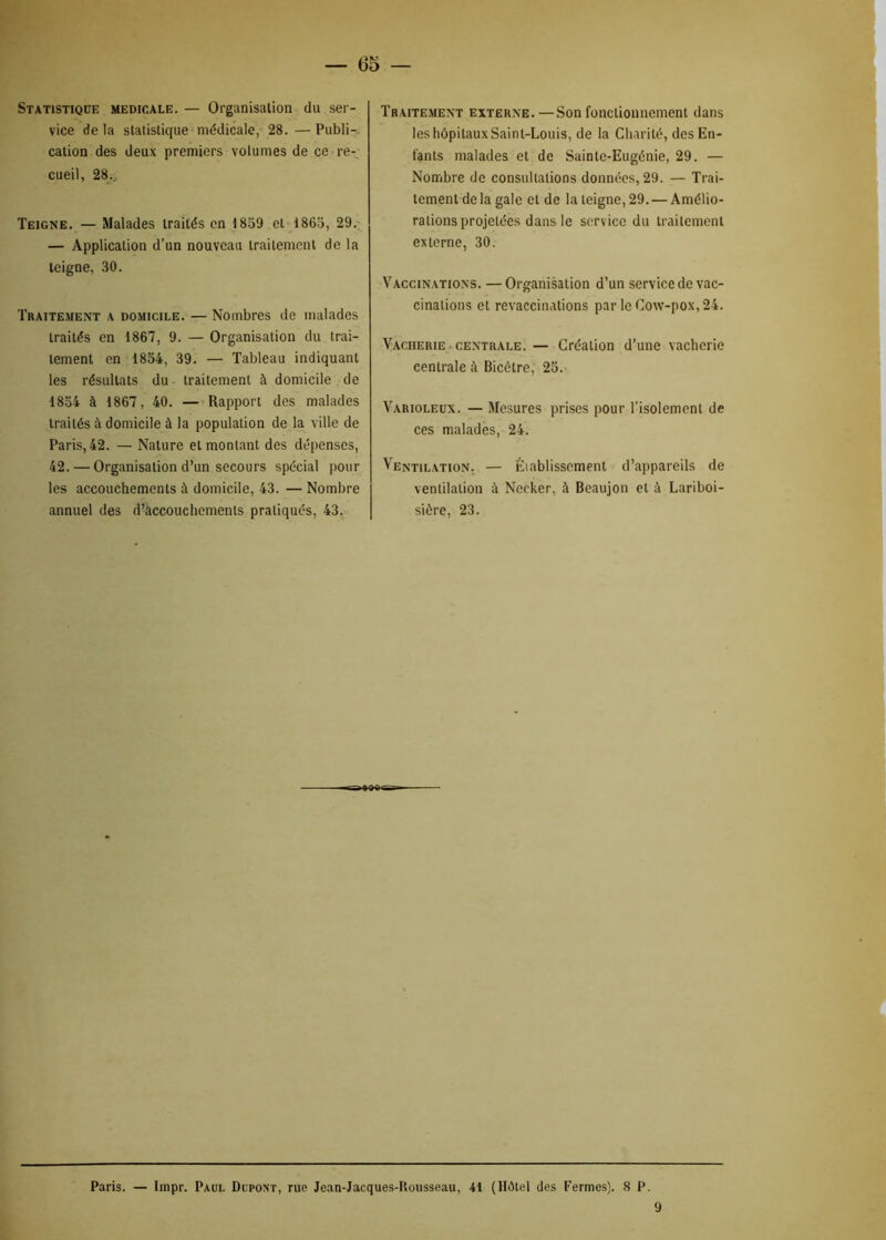 Statistique medio.ale. — Organisation du ser- vice de la statistique médicale, 28. — Publi- cation des deux premiers volumes de ce re- cueil, 28... Teigne. — Malades traités en 1859 et 1865, 29. — Application d’un nouveau traitement de la teigne, 30. Traitement a domicile. — Nombres de malades traités en 1867, 9. — Organisation du trai- tement en 1854, 39. — Tableau indiquant les résultats du traitement à domicile de 1854 à 1867, 40. — Rapport des malades traités à domicile à la population de la ville de Paris, 42. — Nature et montant des dépenses, 42. — Organisation d’un secours spécial pour les accouchements à domicile, 43. — Nombre annuel des d’accouchements pratiqués, 43. Traitement externe. —Son fonctionnement dans les hôpitaux Saint-Louis, de la Charité, des En- fants malades et de Sainte-Eugénie, 29. — Nombre de consultations données, 29. — Trai- tement delà gale et de la teigne, 29. — Amélio- rations projetées dans le service du traitement externe, 30. Vaccinations. — Organisation d’un service de vac- cinations et revaccinations par le Cow-pox, 24. Vacherie centrale. — Création d’une vacherie centrale à Bicêtre, 25. Varioleux. — Mesures prises pour l’isolement de ces malades, 24. Ventilation. — Éiablissement d’appareils de ventilation à Neeker, à Beaujon et à Lariboi- sière, 23. Paris. — Impr. Paul Dupont, rue Jean-Jacques-Rousseau, 41 (Hôtel des Fermes). 8 P. 9