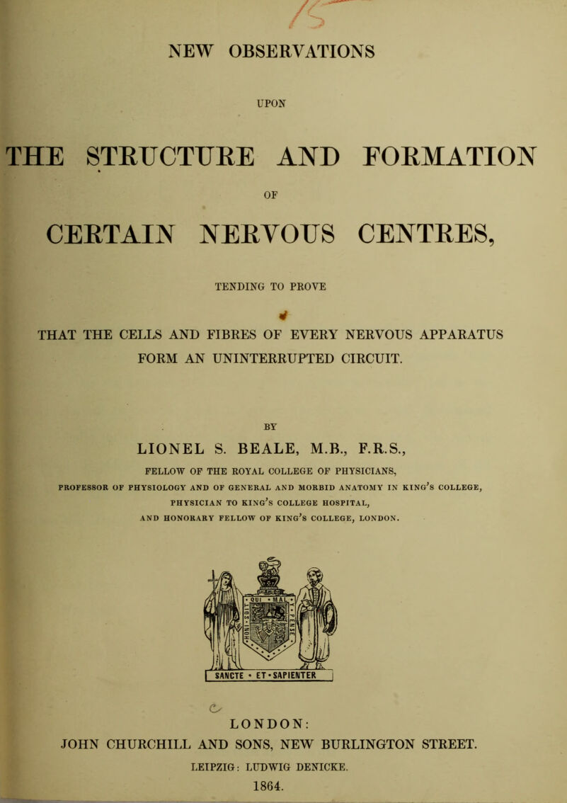 NEW OBSERVATIONS UPON THE STRUCTURE AND FORMATION or CERTAIN NERYOTTS CENTRES, TENDING TO PROVE 4 THAT THE CELLS AND FIBRES OF EVERY NERVOUS APPARATUS FORM AN UNINTERRUPTED CIRCUIT. BY LIONEL S. BEALE, M.B., F.R.S., FELLOW OF THE ROYAL COLLEGE OF PHYSICIANS, PROFESSOR OF PHYSIOLOGY AND OF GENERAL AND MORBID ANATOMY IN KING'S COLLEGE, PHYSICIAN TO KING'S COLLEGE HOSPITAL, AND HONORARY FELLOW OF KING'S COLLEGE, LONDON. C- LONDON: JOHN CHURCHILL AND SONS, NEW BURLINGTON STREET. LEIPZIG: LUDWIG DENICKE.