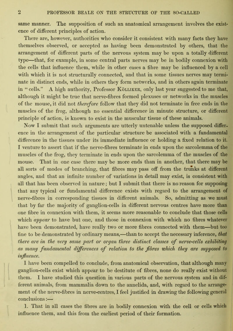 same manner. The supposition of such an anatomical arrangement involves the exist- ence of different principles of action. There are, however, authorities who consider it consistent with many facts they have themselves observed, or accepted as having been demonstrated by others, that the arrangement of different parts of the nervous system may be upon a totally different type—that, for example, in some central parts nerves may be in bodily connexion with the cells that influence them, while in other cases a fibre may be influenced by a cell with which it is not structurally connected, and that in some tissues nerves may termi- nate in distinct ends, while in others they form networks, and in others again terminate in “ cells.” A high authority, Professor Kolliker, only last year suggested to me that, although it might be true that nerve-fibres formed plexuses or networks in the muscles of the mouse, it did not therefore follow that they did not terminate in free ends in the muscles of the frog, although no essential difference in minute structure, or different principle of action, is known to exist in the muscular tissue of these animals. Now I submit that such arguments are utterly untenable unless the supposed differ, ence in the arrangement of the particular structure be associated with a fundamental difference in the tissues under its immediate influence or holding a fixed relation to it. I venture to assert that if the nerve-fibres terminate in ends upon the sarcolemma of the muscles of the frog, they terminate in ends upon the sarcolemma of the muscles of the mouse. That in one case there may be more ends than in another, that there may be all sorts of modes of branching, that fibres may pass off from the trunks at different angles, and that an infinite number of variations in detail may exist, is consistent with all that has been observed in nature; but I submit that there is no reason for supposing that any typical or fundamental difference exists with regard to the arrangement of nerve-fibres in corresponding tissues in different animals. So, admitting as we must that by far the majority of ganglion-cells in different nervous centres have more than one fibre in connexion with them, it seems more reasonable to conclude that those cells which appear to have but one, and those in connexion with which no fibres whatever have been demonstrated, have really two or more fibres connected with them—but too fine to be demonstrated by ordinary means,—than to accept the necessary inference, that there are in the very same part or organ three distinct classes of nerve-cells exhibiting as many fundamental differences of relation to the fibres which they are supposed to influence. I have been compelled to conclude, from anatomical observation, that although many ganglion-cells exist which appear to be destitute of fibres, none do really exist without them. I have studied this question in various parts of the nervous system and in dif- ferent animals, from mammalia down to the annelida, and, with regard to the arrange- ment of the nerve-fibres in nerve-centres, I feel justified in drawing the following general conclusions:— 1. That in all cases the fibres are in bodily connexion with the cell or cells which influence them, and this from the earliest period of their formation.