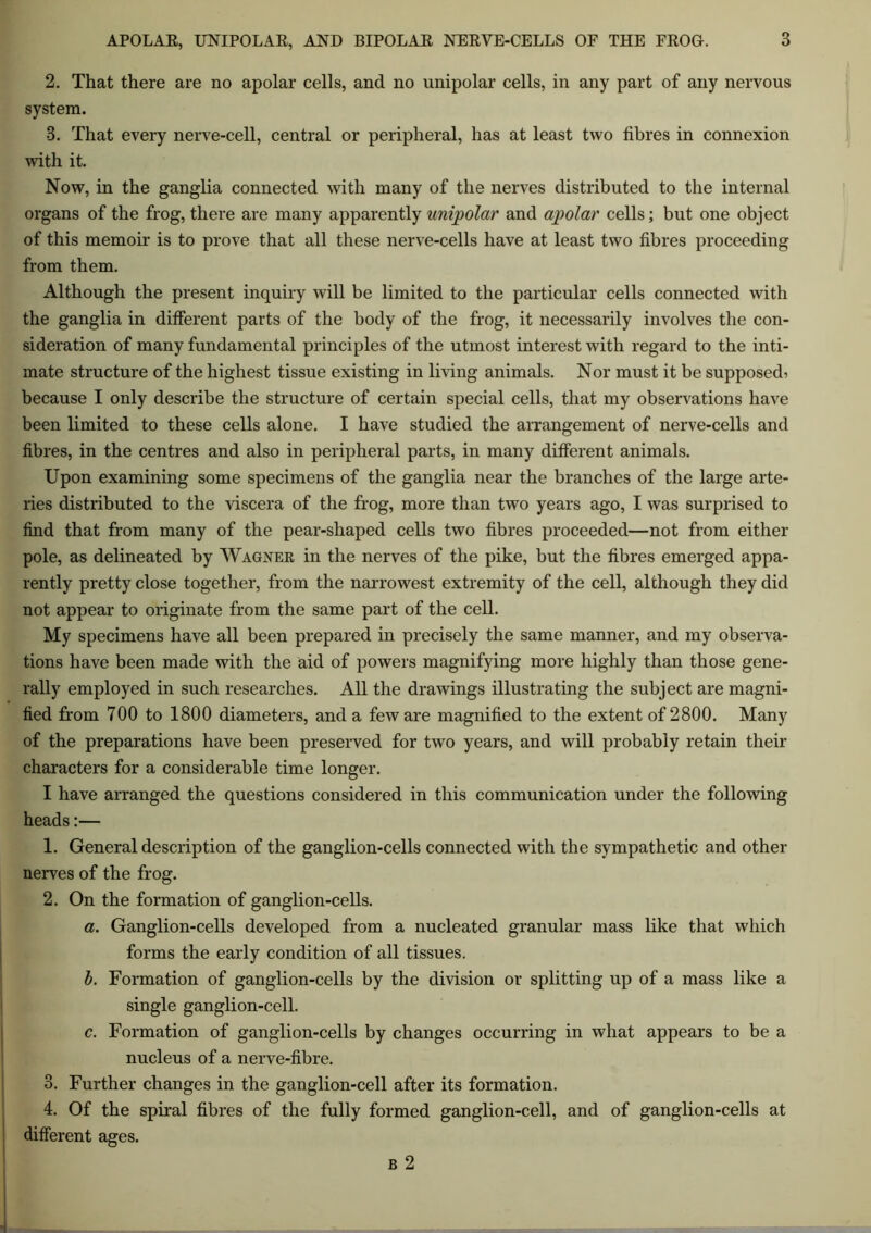 2. That there are no apolar cells, and no unipolar cells, in any part of any nervous system. 8. That every nerve-cell, central or peripheral, has at least two fibres in connexion with it. Now, in the ganglia connected with many of the nerves distributed to the internal organs of the frog, there are many apparently unipolar and apolar cells; but one object of this memoir is to prove that all these nerve-cells have at least two fibres proceeding from them. Although the present inquiry will be limited to the particular cells connected with the ganglia in different parts of the body of the frog, it necessarily involves the con- sideration of many fundamental principles of the utmost interest with regard to the inti- mate structure of the highest tissue existing in living animals. Nor must it be supposed? because I only describe the structure of certain special cells, that my observations have been limited to these cells alone. I have studied the arrangement of nerve-cells and fibres, in the centres and also in peripheral parts, in many different animals. Upon examining some specimens of the ganglia near the branches of the large arte- ries distributed to the viscera of the frog, more than two years ago, I was surprised to find that from many of the pear-shaped cells two fibres proceeded—not from either pole, as delineated by Wagner in the nerves of the pike, but the fibres emerged appa- rently pretty close together, from the narrowest extremity of the cell, although they did not appear to originate from the same part of the cell. My specimens have all been prepared in precisely the same manner, and my observa- tions have been made with the aid of powers magnifying more highly than those gene- rally employed in such researches. All the drawings illustrating the subject are magni- fied from 700 to 1800 diameters, and a few are magnified to the extent of 2800. Many of the preparations have been preserved for two years, and will probably retain their characters for a considerable time longer. I have arranged the questions considered in this communication under the following heads:— 1. General description of the ganglion-cells connected with the sympathetic and other nerves of the frog. 2. On the formation of ganglion-cells. a. Ganglion-cells developed from a nucleated granular mass like that which forms the early condition of all tissues. b. Formation of ganglion-cells by the division or splitting up of a mass like a single ganglion-cell. c. Formation of ganglion-cells by changes occurring in what appears to be a nucleus of a nerve-fibre. 3. Further changes in the ganglion-cell after its formation. 4. Of the spiral fibres of the fully formed ganglion-cell, and of ganglion-cells at different ages. b 2