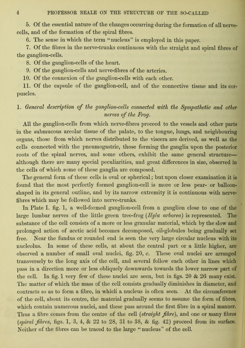 5. Of the essential nature of the changes occurring during the formation of all nerve- cells, and of the formation of the spiral fibres. 6. The sense in which the term “nucleus” is employed in this paper. 7. Of the fibres in the nerve-trunks continuous with the straight and spiral fibres of the ganglion-cells. 8. Of the ganglion-cells of the heart. 9. Of the ganglion-cells and nerve-fibres of the arteries. 10. Of the connexion of the ganglion-cells with each other. 11. Of the capsule of the ganglion-cell, and of the connective tissue and its cor- puscles. 1. General description of the ganglion-cells connected with the Sympathetic and other nerves of the Frog. All the ganglion-cells from which nerve-fibres proceed to the vessels and other parts in the submucous areolar tissue of the palate, to the tongue, lungs, and neighbouring organs, those from which nerves distributed to the viscera are derived, as well as the cells connected with the pneumogastric, those forming the ganglia upon the posterior roots of the spinal nerves, and some others, exhibit the same general structure— although there are many special peculiarities, and great differences in size, observed in the cells of which some of these ganglia are composed. The general form of these cells is oval or spherical; but upon closer examination it is found that the most perfectly formed ganglion-cell is more or less pear- or balloon- shaped in its general outline, and by its narrow extremity it is continuous with nerve- fibres which may be followed into nerve-trunks. In Plate I. fig. 1, a well-formed ganglion-cell from a ganglion close to one of the large lumbar nerves of the little green tree-frog (Hyla arhorea) is represented. The substance of the cell consists of a more or less granular material, which by the slow and prolonged action of acetic acid becomes decomposed, oil-globules being gradually set free. Near the fundus or rounded end is seen the very large circular nucleus with its nucleolus. In some of these cells, at about the central part or a little higher, are observed a number of small oval nuclei, fig. 20, c. These oval nuclei are arranged transversely to the long axis of the cell, and several follow each other in lines which pass in a direction more or less obliquely downwards towards the lower narrow part of the cell. In fig. 1 very few of these nuclei are seen, but in figs. 20 & 26 many exist. The matter of which the mass of the cell consists gradually diminishes in diameter, and contracts so as to form a fibre, in which a nucleus is often seen. At the circumference of the cell, about its centre, the material gradually seems to assume the form of fibres, which contain numerous nuclei, and these pass around the first fibre in a spiral manner. Thus a fibre conies from the centre of the cell (straight fibre), and one or many fibres {spiral fibres, figs. 1, 8, 4, & 22 to 28, 31 to 38, & fig. 42) proceed from its surface. Neither of the fibres can be traced to the large “nucleus” of the cell.