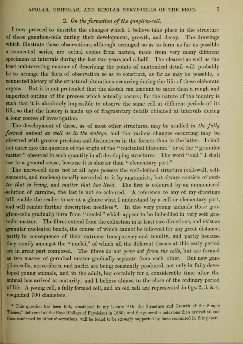 2. On the formation of the ganglion-cell. I now proceed to describe the changes which I believe take place in the structure of these ganglion-cells during their development, growth, and decay. The drawings which illustrate these observations, although arranged so as to form as far as possible a connected series, are actual copies from nature, made from very many different specimens at intervals during the last two years and a half. The clearest as well as the least uninteresting manner of describing the points of anatomical detail will probably be to arrange the facts of observation so as to construct, as far as may be possible, a connected history of the structural alterations occurring during the life of these elaborate organs. But it is not pretended that the sketch can amount to more than a rough and imperfect outline of the process which actually occurs; for the nature of the inquiry is such that it is absolutely impossible to observe the same cell at different periods of its life, so that the history is made up of fragmentary details obtained at intervals during a long course of investigation. The development of these, as of most other structures, may be studied in the fully formed animal as well as in the embryo, and the various changes occurring may be observed with greater precision and distinctness in the former than in the latter. I shall not enter into the question of the origin of the “ nucleated blastema ” or of the “ granular matter ” observed in such quantity in all developing structures. The word “ cell ” I shall use in a general sense, because it is shorter than “ elementary part.” The nerve-cell does not at all ages possess the well-defined structure (cell-wall, cell- contents, and nucleus) usually accorded to it by anatomists, but always consists of mat- ter that is living, and matter that has lived. The first is coloured by an ammoniacal ♦ solution of carmine, the last is not so coloured. A reference to any of my drawings will enable the reader to see at a glance what I understand by a cell or elementary part, and will render further description needless *. In the very young animals these gan- glion-cells gradually form from “ nuclei ” which appear to be imbedded in very soft gra- nular matter. The fibres extend from the collection in at least two directions, and exist as granular nucleated bands, the course of which cannot be followed for any great distance, partly in consequence of their extreme transparency and tenuity, and partly because they ramify amongst the “ nuclei,” of which all the different tissues at this early period are in great part composed. The fibres do not grow out from the cells, but are formed as two masses of germinal matter gradually separate from each other. But new gan- glion-cells, nerve-fibres, and nuclei are being constantly produced, not only in fully deve- loped young animals, and in the adult, but certainly for a considerable time after the animal has arrived at maturity, and I believe almost to the close of the ordinary period of life. A young cell, a fully formed cell, and an old cell are represented in figs. 2, 3, & 4. magnified 700 diameters. * This question has been fully considered in my lecture “ On the Structure and Growth of the Simple Tissues,” delivered at the Eoyal College of Physicians in 1860; and the general conclusions then arrived at, and since confirmed by other observations, will be found to be strongly supported by facts recounted in this paper.