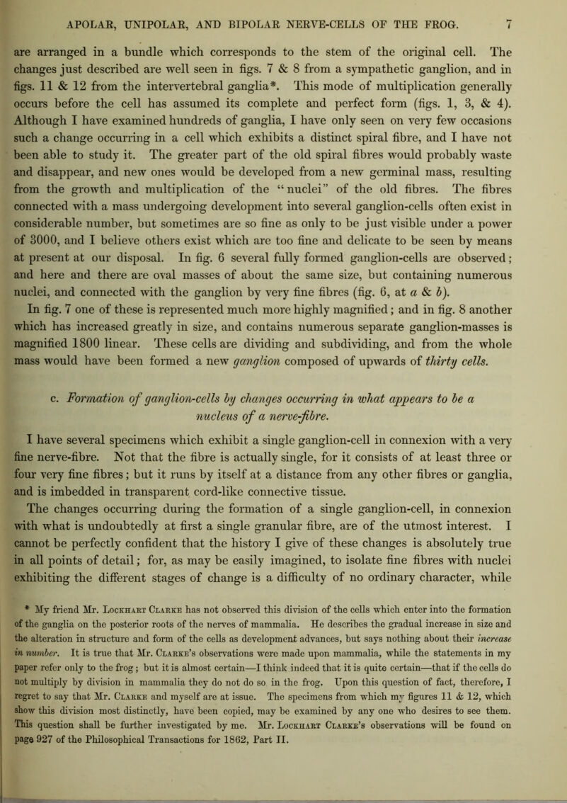 are arranged in a bundle which corresponds to the stem of the original cell. The changes just described are well seen in figs. 7 & 8 from a sympathetic ganglion, and in figs. 11 & 12 from the intervertebral ganglia*. This mode of multiplication generally occurs before the cell has assumed its complete and perfect form (figs. 1, 3, & 4). Although I have examined hundreds of ganglia, I have only seen on very few occasions such a change occurring in a cell which exhibits a distinct spiral fibre, and I have not been able to study it. The greater part of the old spiral fibres would probably waste and disappear, and new ones would be developed from a new germinal mass, resulting from the growth and multiplication of the “nuclei” of the old fibres. The fibres connected with a mass undergoing development into several ganglion-cells often exist in considerable number, but sometimes are so fine as only to be just visible under a power of 3000, and I believe others exist which are too fine and delicate to be seen by means at present at our disposal. In fig. 6 several fully formed ganglion-cells are observed; and here and there are oval masses of about the same size, but containing numerous nuclei, and connected with the ganglion by very fine fibres (fig. 6, at a & b). In fig. 7 one of these is represented much more highly magnified; and in fig. 8 another which has increased greatly in size, and contains numerous separate ganglion-masses is magnified 1800 linear. These cells are dividing and subdividing, and from the whole mass would have been formed a new ganglion composed of upwards of thirty cells. c. Formation of ganglion-cells by changes occurring in what appears to be a nucleus of a nerve-fibre. I have several specimens which exhibit a single ganglion-cell in connexion with a very- fine nerve-fibre. Not that the fibre is actually single, for it consists of at least three or four very fine fibres; but it runs by itself at a distance from any other fibres or ganglia, and is imbedded in transparent cord-like connective tissue. The changes occurring during the formation of a single ganglion-cell, in connexion with what is undoubtedly at first a single granular fibre, are of the utmost interest. I cannot be perfectly confident that the history I give of these changes is absolutely true in all points of detail; for, as may be easily imagined, to isolate fine fibres with nuclei exhibiting the different stages of change is a difficulty of no ordinary character, while * My friend Mr. Lockhart Clarke lias not observed this division of the cells which enter into the formation of the ganglia on the posterior roots of the nerves of mammalia. He describes the gradual increase in size and the alteration in structure and form of the cells as development advances, but says nothing about their increase in number. It is true that Mr. Clarke’s observations were made upon mammalia, while the statements in my paper refer only to the frog; but it is almost certain—I think indeed that it is quite certain—that if the cells do not multiply by division in mammalia they do not do so in the frog. Upon this question of fact, therefore, I regret to say that Mr. Clarke and myself are at issue. The specimens from which my figures 11 & 12, which show this division most distinctly, have been copied, may be examined by any one who desires to see them. This question shall be further investigated by me. Mr. Lockhart Clarke’s observations will be found on page 927 of the Philosophical Transactions for 1862, Part II.