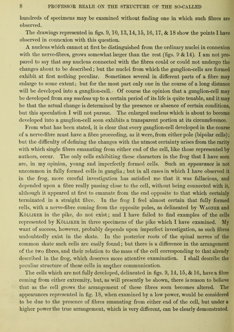 hundreds of specimens may be examined without finding one in which such fibres are observed. The drawings represented in figs. 9, 10,13,14,15,16, 17, & 18 show the points I have observed in connexion with this question. A nucleus which cannot at first be distinguished from the ordinary nuclei in connexion with the nerve-fibres, grows somewhat larger than the rest (figs. 9 & 14). I am not pre- pared to say that any nucleus connected with the fibres could or could not undergo the changes about to be described; but the nuclei from which the ganglion-cells are formed exhibit at first nothing peculiar. Sometimes several in different parts of a fibre may enlarge to some extent; but for the most part only one in the course of a long distance will be developed into a ganglion-cell. - Of course the opinion that a ganglion-cell may be developed from any nucleus up to a certain period of its life is quite tenable, and it may be that the actual change is determined by the presence or absence of certain conditions, but this speculation I will not pursue. The enlarged nucleus which is about to become developed into a ganglion-cell soon exhibits a transparent portion at its circumference. From what has been stated, it is clear that every ganglion-cell developed in the course of a nerve-fibre must have a fibre proceeding, as it were, from either pole (bipolar cells); but the difficulty of defining the changes with the utmost certainty arises from the rarity with which single fibres emanating from either end of the cell, like those represented by authors, occur. The only cells exhibiting these characters in the frog that I have seen are, in my opinion, young and imperfectly formed cells. Such an appearance is not uncommon in fully formed cells in ganglia; but in all cases in which I have observed it in the frog, more careful investigation has satisfied me that it was fallacious, and depended upon a fibre really passing close to the cell, without being connected with it, although it appeared at first to emanate from the end opposite to that which certainly terminated in a straight fibre. In the frog I feel almost certain that fully formed cells, with a nerve-fibre coming from the opposite poles, as delineated by Wagner and Kolliker in the pike, do not exist; and I have failed to find examples of the cells represented by Kolliker in three specimens of the pike which I have examined. My want of success, however, probably depends upon imperfect investigation, as such fibres undoubtedly exist in the skate. In the posterior roots of the spinal nerves of the common skate such cells are easily found; but there is a difference in the arrangement of the two fibres, and their relation to the mass of the cell corresponding to that already described in the frog, which deserves more attentive examination. I shall describe the peculiar structure of these cells in another communication. The cells which are not fully developed, delineated in figs. 9, 14,15, & 16, have a fibre coming from either extremity, but, as will presently be shown, there is reason to believe that as the cell grows the arrangement of these fibres soon becomes altered. The appearances represented in fig. 18, when examined by a low power, would be considered to be due to the presence of fibres emanating from either end of the cell, but under a higher power the true arrangement, which is very different, can be clearly demonstrated.