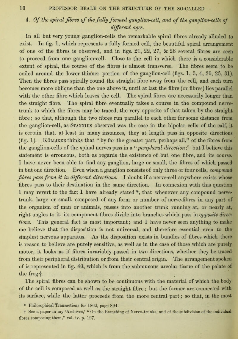4. Of the spiral fibres of the fully formed ganglion-cell, and of the ganglion-cells of different ages. In all but very young ganglion-cells the remarkable spiral fibres already alluded to exist. In fig. 1, which represents a fully formed cell, the beautiful spiral arrangement of one of the fibres is observed, and in figs. 21, 22, 27, & 28 several fibres are seen to proceed from one ganglion-cell. Close to the cell in which there is a considerable extent of spiral, the course of the fibres is almost transverse. The fibres seem to be coiled around the lower thinner portion of the ganglion-cell (figs. 1, 3, 4, 20, 25, 31). Then the fibres pass spirally round the straight fibre away from the cell, and each turn becomes more oblique than the one above it, until at last the fibre (or fibres) lies parallel with the other fibre which leaves the cell. The spiral fibres are necessarily longer than the straight fibre. The spiral fibre eventually takes a course in the compound nerve- trunk to which the fibres may be traced, the very opposite of that taken by the straight fibre; so that, although the two fibres run parallel to each other for some distance from the ganglion-cell, as Stannius observed was the case in the bipolar cells of the calf, it is certain that, at least in many instances, they at length pass in opposite directions (fig. 1). Kolliker thinks that “ by far the greater part, perhaps all,” of the fibres from the ganglion-cells of the spinal nerves pass in a “ peripheral directionbut I believe this statement is erroneous, both as regards the existence of but one fibre, and its course. I have never been able to find any ganglion, large or small, the fibres of which passed in but one direction. Even when a ganglion consists of only three or four cells, compound fibres pass from it in different directions. I doubt if a nerve-cell anywhere exists whose fibres pass to their destination in the same direction. In connexion with this question I may revert to the fact I have already stated *, that whenever any compound nerve- trunk, large or small, composed of any form or number of nerve-fibres in any part of the organism of man or animals, passes into another trunk running at, or nearly at, right angles to it, its component fibres divide into branches which pass in opposite direc- tions. This general fact is most important; and I have never seen anything to make me believe that the disposition is not universal, and therefore essential even to the simplest nervous apparatus. As the disposition exists in bundles of fibres which there is reason to believe are purely sensitive, as well as in the case of those which are purely motor, it looks as if fibres invariably passed in two directions, whether they be traced from their peripheral distribution or from their central origin. The arrangement spoken of is represented in fig. 40, which is from the submucous areolar tissue of the palate of the frog f. The spiral fibres can be shown to be continuous with the material of which the body of the cell is composed as well as the straight fibre; but the former are connected with its surface, while the latter proceeds from the more central part; so that, in the most * Philosophical Transactions for 1862, page 894. t See a paper in my ‘Archives,’ “ On the Branching of Nerve-trunks, and of the subdivision of the individual fibres composing them,” vol. iv. p. 127.
