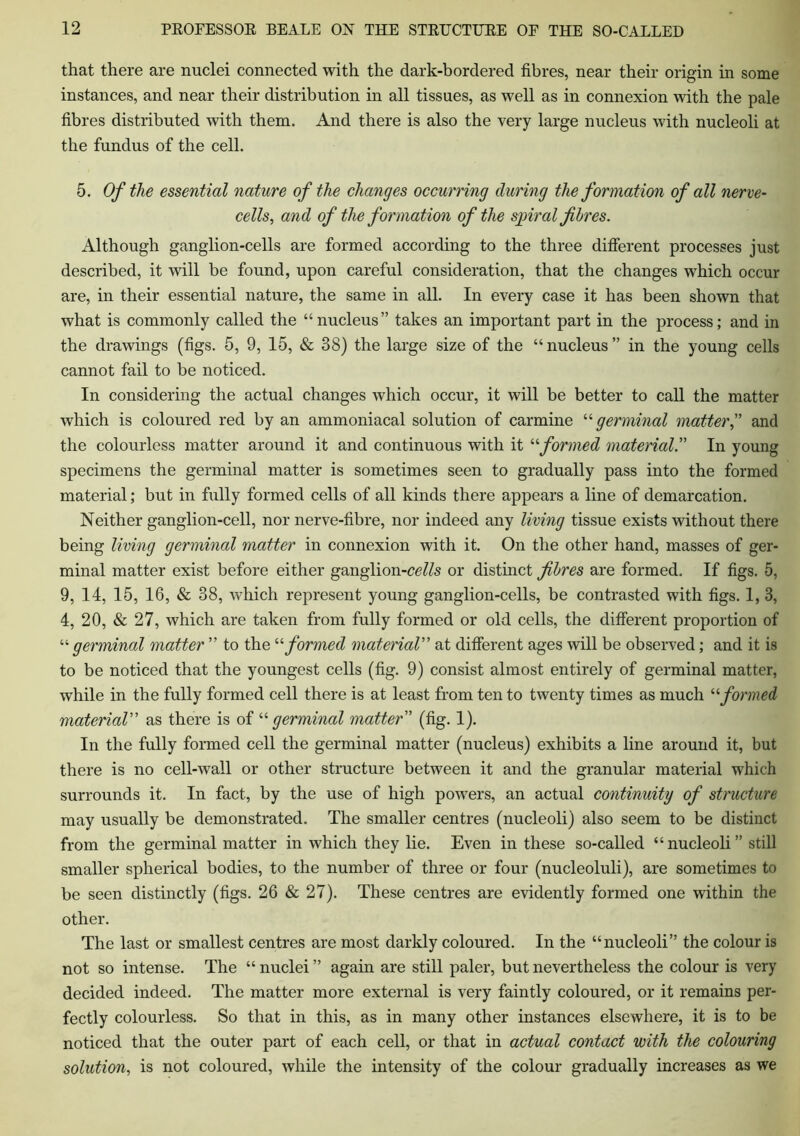 that there are nuclei connected with the dark-bordered fibres, near their origin in some instances, and near their distribution in all tissues, as well as in connexion with the pale fibres distributed with them. And there is also the very large nucleus with nucleoli at the fundus of the cell. 5. Of the essential nature of the changes occurring during the formation of all nerve- cells, and of the formation of the spiral fibres. Although ganglion-cells are formed according to the three different processes just described, it will be found, upon careful consideration, that the changes which occur are, in their essential nature, the same in all. In every case it has been shown that what is commonly called the “nucleus” takes an important part in the process; and in the drawings (figs. 5, 9, 15, & 38) the large size of the “nucleus” in the young cells cannot fail to be noticed. In considering the actual changes which occur, it will be better to call the matter which is coloured red by an ammoniacal solution of carmine “ germinal matter,” and the colourless matter around it and continuous with it “formed material.” In young specimens the germinal matter is sometimes seen to gradually pass into the formed material; but in fully formed cells of all kinds there appears a line of demarcation. Neither ganglion-cell, nor nerve-fibre, nor indeed any living tissue exists without there being living germinal matter in connexion with it. On the other hand, masses of ger- minal matter exist before either ganglion-ce//s or distinct fibres are formed. If figs. 5, 9, 14, 15, 16, & 38, which represent young ganglion-cells, be contrasted with figs. 1, 3, 4, 20, & 27, which are taken from fully formed or old cells, the different proportion of “ germinal matter ” to the “ formed material” at different ages will be observed; and it is to be noticed that the youngest cells (fig. 9) consist almost entirely of germinal matter, while in the fully formed cell there is at least from ten to twenty times as much “formed material as there is of “germinal matter' (fig. 1). In the fully formed cell the germinal matter (nucleus) exhibits a line around it, but there is no cell-wall or other structure between it and the granular material which surrounds it. In fact, by the use of high powers, an actual continuity of structure may usually be demonstrated. The smaller centres (nucleoli) also seem to be distinct from the germinal matter in which they lie. Even in these so-called “ nucleoli ” still smaller spherical bodies, to the number of three or four (nucleoluli), are sometimes to be seen distinctly (figs. 26 & 27). These centres are evidently formed one within the other. The last or smallest centres are most darkly coloured. In the “nucleoli” the colour is not so intense. The “nuclei” again are still paler, but nevertheless the colour is very decided indeed. The matter more external is very faintly coloured, or it remains per- fectly colourless. So that in this, as in many other instances elsewhere, it is to be noticed that the outer part of each cell, or that in actual contact with the colouring solution, is not coloured, while the intensity of the colour gradually increases as we