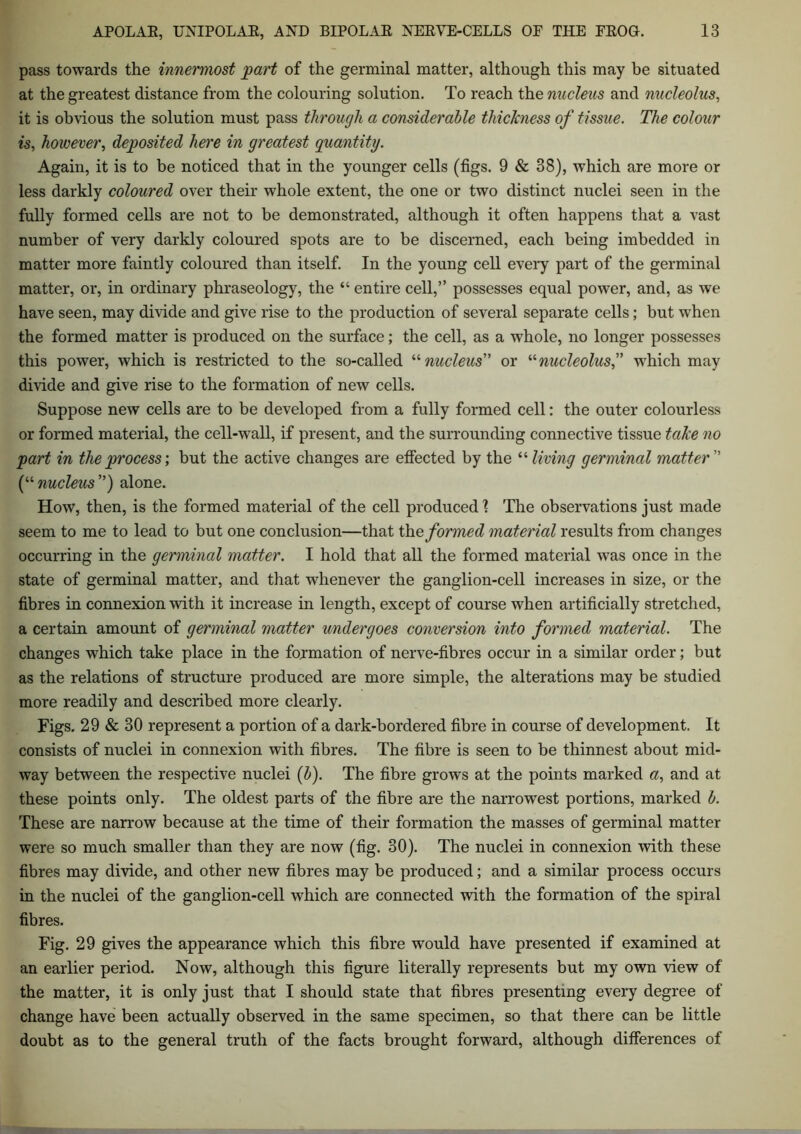 pass towards the innermost part of the germinal matter, although this may be situated at the greatest distance from the colouring solution. To reach the nucleus and nucleolus, it is obvious the solution must pass through a considerable thickness of tissue. The colour is, however, deposited here in greatest quantity. Again, it is to be noticed that in the younger cells (figs. 9 & 38), which are more or less darkly coloured over their whole extent, the one or two distinct nuclei seen in the fully formed cells are not to be demonstrated, although it often happens that a vast number of very darkly coloured spots are to be discerned, each being imbedded in matter more faintly coloured than itself. In the young cell every part of the germinal matter, or, in ordinary phraseology, the “ entire cell,” possesses equal power, and, as we have seen, may divide and give rise to the production of several separate cells; but when the formed matter is produced on the surface; the cell, as a whole, no longer possesses this power, which is restricted to the so-called “ nucleus” or “nucleolus,” which may divide and give rise to the formation of new cells. Suppose new cells are to be developed from a fully formed cell: the outer colourless or formed material, the cell-wall, if present, and the surrounding connective tissue take no part in the process', but the active changes are effected by the “ living germinal matter1 (“nucleus”) alone. How, then, is the formed material of the cell produced! The observations just made seem to me to lead to but one conclusion—that the formed material results from changes occurring in the germinal matter. I hold that all the formed material was once in the state of germinal matter, and that whenever the ganglion-cell increases in size, or the fibres in connexion with it increase in length, except of course when artificially stretched, a certain amount of germinal matter undergoes conversion into formed material. The changes which take place in the formation of nerve-fibres occur in a similar order; but as the relations of structure produced are more simple, the alterations may be studied more readily and described more clearly. Figs. 29 & 30 represent a portion of a dark-bordered fibre in course of development. It consists of nuclei in connexion with fibres. The fibre is seen to be thinnest about mid- way between the respective nuclei (b). The fibre grows at the points marked a, and at these points only. The oldest parts of the fibre are the narrowest portions, marked b. These are narrow because at the time of their formation the masses of germinal matter were so much smaller than they are now (fig. 30). The nuclei in connexion with these fibres may divide, and other new fibres may be produced; and a similar process occurs in the nuclei of the ganglion-cell which are connected with the formation of the spiral fibres. Fig. 29 gives the appearance which this fibre would have presented if examined at an earlier period. Now, although this figure literally represents but my own view of the matter, it is only just that I should state that fibres presenting every degree of change have been actually observed in the same specimen, so that there can be little doubt as to the general truth of the facts brought forward, although differences of