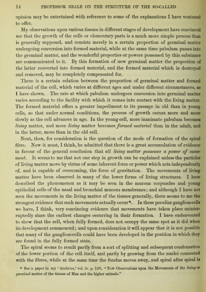 opinion may be entertained with reference to some of the explanations I have ventured to offer. My observations upon various tissues in different stages of development have convinced me that the growth of the cells or elementary parts is a much more simple process than is generally supposed, and consists merely in a certain proportion of germinal matter undergoing conversion into formed material, while at the same time pabulum passes into the germinal matter, and the wonderful properties or powers possessed by this substance are communicated to it. By this formation of new germinal matter the proportion of the latter converted into formed material, and the formed material which is destroyed and removed, may be completely compensated for. There is a certain relation between the proportion of germinal matter and formed material of the cell, which varies at different ages and under different circumstances, as I have shown. The rate at which pabulum undergoes conversion into germinal matter varies according to the facility with which it comes into contact with the living matter. The formed material offers a greater impediment to its passage in old than in young cells, so that under normal conditions, the process of growth occurs more and more slowly as the cell advances in age. In the young cell, more inanimate pabulum becomes living matter, and more living matter becomes formed material than in the adult, and in the latter, more than in the old cell. Next, then, for consideration is the question of the mode of formation of the spiral fibre. Now it must, I think, be admitted that there is a great accumulation of evidence in favour of the general conclusion that all living matter possesses a power of move- ment. It seems to me that not one step in growth can be explained unless the particles of living matter move by virtue of some inherent force or power which acts independently of, and is capable of overcoming, the force of gravitation. The movements of living matter have been observed in many of the lower forms of living structures. I have described the phenomenon as it may be seen in the mucous corpuscles and young epithelial cells of the nasal and bronchial mucous membranes; and although I have not seen the movements in the living matter of the tissues generally, there seems to me the strongest evidence that such movements actually occur*. In these peculiar ganglion-cells we have, I think, very convincing evidence that movements have taken place uninter- ruptedly since the earliest changes occurring in their formation. I have endeavoured to show that the cell, when fully formed, does not occupy the same spot as it did when its development commenced; and upon consideration it will appear that it is not possible that many of the ganglion-cells could have been developed in the position in which they are found in the fully formed state. The spiral seems to result partly from a sort of splitting and subsequent condensation of the lower portion of the cell itself, and partly by growing from the nuclei connected with the fibres, while at the same time the fundus moves away, and spiral after spiral is * See a paper in my ‘ Archives,’ vol. iv. p. 150, “ New Observations upon the Movements of the living or germinal matter of the tissues of Man and the higher animals.”