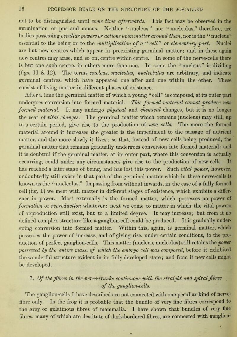 not to be distinguished until some time afterwards. This fact may be observed in the germination of pus and mucus. Neither “nucleus” nor “nucleolus,” therefore, are bodies possessin g peculiar powers or actions upon matter around them, nor is the “ nucleus” essential to the being or to the multiplication of a “ cell ” or elementary part. Nuclei are but new centres which appear in preexisting germinal matter; and in these again new centres may arise, and so on, centre within centre. In some of the nerve-cells there is but one such centre, in others more than one. In some the “ nucleus ” is dividing (figs. 11 & 12). The terms nucleus, nucleolus, nucleolulus are arbitrary, and indicate germinal centres, which have appeared one after and one within the other. These consist of living matter in different phases of existence. After a time the germinal matter of which a young “cell” is composed, at its outer part undergoes conversion into formed material. This formed material cannot produce new formed material. It may undergo physical and chemical changes, but it is no longer the seat of vital changes. The germinal matter which remains (nucleus) may still, up to a certain period, give rise to the production of new cells. The more the formed material around it increases the greater is the impediment to the passage of nutrient matter, and the more slowly it lives; so that, instead of new cells being produced, the germinal matter that remains gradually undergoes conversion into formed material; and it is doubtful if the germinal matter, at its outer part, where this conversion is actually occurring, could under any circumstances give rise to the production of new cells. It has reached a later stage of being, and has lost this power. Such vital power, however, undoubtedly still exists in that part of the germinal matter which in these nerve-cells is known as the “ nucleolus.” In passing from without inwards, in the case of a fully formed cell (fig. 1) we meet with matter in different stages of existence, which exhibits a differ- ence in power. Most externally is the formed matter, which possesses no power of formation or reproduction whatever; next we come to matter in which the vital powers of reproduction still exist, but to a limited degree. It may increase; but from it no defined complex structure like a ganglion-cell could be produced. It is gradually under- going conversion into formed matter. Within this, again, is germinal matter, which possesses the power of increase, and of giving rise, under certain conditions, to the pro- duction of perfect ganglion-cells. This matter (nucleus, nucleolus) still retains the power possessed by the entire mass, of which the embryo cell was composed, before it exhibited the wonderful structure evident in its fully developed state; and from it new cells might be developed. 7. Of the fibres in the nerve-trunks continuous with the straight and spiral fibres of the ganglion-cells. The ganglion-cells I have described are not connected with one peculiar kind of nerve- fibre only. In the frog it is probable that the bundle of very fine fibres correspond to the grey or gelatinous fibres of mammalia. I have shown that bundles of very fine fibres, many of which are destitute of dark-bordered fibres, are connected with ganglion-