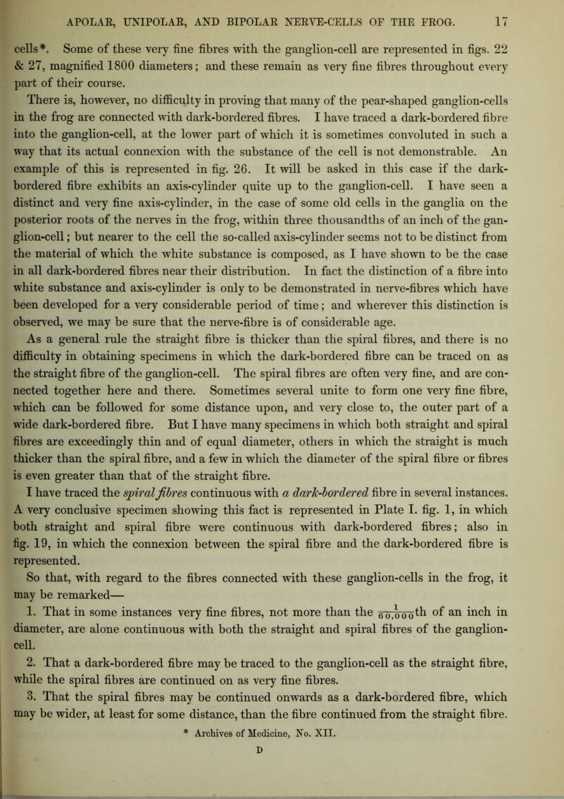 cells*. Some of these very fine fibres with the ganglion-cell are represented in figs. 22 & 27, magnified 1800 diameters; and these remain as very fine fibres throughout every part of their course. There is, however, no difficulty in proving that many of the pear-shaped ganglion-cells in the frog are connected with dark-bordered fibres. I have traced a dark-bordered fibre into the ganglion-cell, at the lower part of which it is sometimes convoluted in such a way that its actual connexion with the substance of the cell is not demonstrable. An example of this is represented in fig. 26. It will be asked in this case if the dark- bordered fibre exhibits an axis-cylinder quite up to the ganglion-cell. I have seen a distinct and very fine axis-cylinder, in the case of some old cells in the ganglia on the posterior roots of the nerves in the frog, within three thousandths of an inch of the gan- glion-cell ; but nearer to the cell the so-called axis-cylinder seems not to be distinct from the material of which the white substance is composed, as I have shown to be the case in all dark-bordered fibres near their distribution. In fact the distinction of a fibre into white substance and axis-cylinder is only to be demonstrated in nerve-fibres which have been developed for a very considerable period of time; and wherever this distinction is observed, we may be sure that the nerve-fibre is of considerable age. As a general rule the straight fibre is thicker than the spiral fibres, and there is no difficulty in obtaining specimens in which the dark-bordered fibre can be traced on as the straight fibre of the ganglion-cell. The spiral fibres are often very fine, and are con- nected together here and there. Sometimes several unite to form one very fine fibre, which can be followed for some distance upon, and very close to, the outer part of a wide dark-bordered fibre. But I have many specimens in which both straight and spiral fibres are exceedingly thin and of equal diameter, others in which the straight is much thicker than the spiral fibre, and a few in which the diameter of the spiral fibre or fibres is even greater than that of the straight fibre. I have traced the spiral fibres continuous with a dark-bordered fibre in several instances. A very conclusive specimen showing this fact is represented in Plate I. fig. 1, in which both straight and spiral fibre were continuous with dark-bordered fibres; also in fig. 19, in which the connexion between the spiral fibre and the dark-bordered fibre is represented. So that, with regard to the fibres connected with these ganglion-cells in the frog, it may be remarked— 1. That in some instances very fine fibres, not more than the 6oTb'ooth of an inch in diameter, are alone continuous with both the straight and spiral fibres of the ganglion- cell. 2. That a dark-bordered fibre may be traced to the ganglion-cell as the straight fibre, while the spiral fibres are continued on as very fine fibres. 3. That the spiral fibres may be continued onwards as a dark-bordered fibre, which may be wider, at least for some distance, than the fibre continued from the straight fibre. * Archives of Medicine, No. XII. D