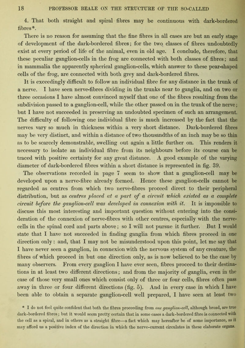 4. That both straight and spiral fibres may be continuous with dark-bordered fibres*. There is no reason for assuming that the fine fibres in all cases are but an early stage of development of the dark-bordered fibres; for the two classes of fibres undoubtedly exist at every period of life of the animal, even in old age. I conclude, therefore, that these peculiar ganglion-cells in the frog are connected with both classes of fibres; and in mammalia the apparently spherical ganglion-cells, which answer to these pear-shaped cells of the frog, are connected with both grey and dark-bordered fibres. It is exceedingly difficult to follow an individual fibre for any distance in the trunk of a nerve. I have seen nerve-fibres dividing in the trunks near to ganglia, and on two or three occasions I have almost convinced myself that one of the fibres resulting from the subdivision passed to a ganglion-cell, while the other passed on in the trunk of the nerve; but I have not succeeded in preserving an undoubted specimen of such an arrangement. The difficulty of following one individual fibre is much increased by the fact that the nerves vary so much in thickness within a very short distance. Dark-bordered fibres may be very distinct, and within a distance of two thousandths of an inch may be so thin as to be scarcely demonstrable, swelling out again a little further on. This renders it necessary to isolate an individual fibre from its neighbours before its course can be traced with positive certainty for any great distance. A good example of the varying diameter of dark-bordered fibres within a short distance is represented in fig. 39. The observations recorded in page 7 seem to show that a ganglion-cell may be developed upon a nerve-fibre already formed. Hence these ganglion-cells cannot be regarded as centres from which two nerve-fibres proceed direct to their peripheral distribution, but as centres placed at a part of a circuit which existed as a complete circuit before the ganglion-cell was developed in connexion with it. It is impossible to discuss this most interesting and important question without entering into the consi- deration of the connexion of nerve-fibres with other centres, especially with the nerve- cells in the spinal cord and parts above; so I will not pursue it further. But I would state that I have not succeeded in finding ganglia from which fibres proceed in one direction only: and, that I may not be misunderstood upon this point, let me say that I have never seen a ganglion, in connexion with the nervous system of any creature, the fibres of which proceed in but one direction only, as is now believed to be the case by many observers. From every ganglion I have ever seen, fibres proceed to their destina- tions in at least two different directions; and from the majority of ganglia, even in the case of those very small ones which consist only of three or four cells, fibres often pass away in three or four different directions (fig. 5). And in every case in which I have been able to obtain a separate ganglion-cell well prepared, I have seen at least two * I do not feel quite confident that both the fibres proceeding from one ganglion-cell, although broad, are true dark-bordered fibres; but it would seem pretty certain that in some cases a dark-bordered fibre is connected with the cell as a spiral, and in others as a straight fibre—a fact which may hereafter be of some importance, as it may afford us a positive index of the direction in which the nerve-current circulates in these elaborate organs.