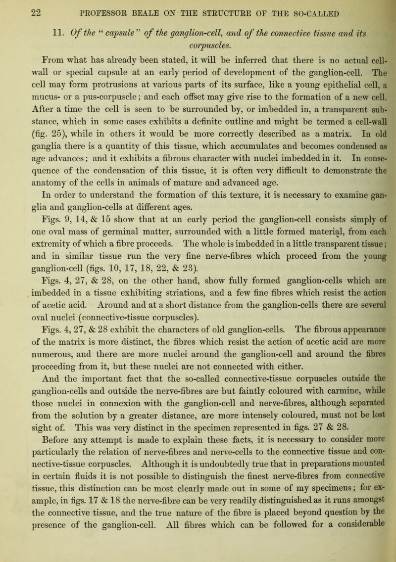 11. Of the “ capsule ” of the ganglion-cell, and of the connective tissue and its corpuscles. From what has already been stated, it will be inferred that there is no actual cell- wall or special capsule at an early period of development of the ganglion-cell. The cell may form protrusions at various parts of its surface, like a young epithelial cell, a mucus- or a pus-corpuscle; and each offset may give rise to the formation of a new cell. After a time the cell is seen to be surrounded by, or imbedded in, a transparent sub- stance, which in some cases exhibits a definite outline and might be termed a cell-wall (fig. 25), while in others it would be more correctly described as a matrix. In old ganglia there is a quantity of this tissue, which accumulates and becomes condensed as age advances; and it exhibits a fibrous character with nuclei imbedded in it. In conse- quence of the condensation of this tissue, it is often very difficult to demonstrate the anatomy of the cells in animals of mature and advanced age. In order to understand the formation of this texture, it is necessary to examine gan- glia and ganglion-cells at different ages. Figs. 9, 14, & 15 show that at an early period the ganglion-cell consists simply of one oval mass of germinal matter, surrounded with a little formed material, from each extremity of which a fibre proceeds. The whole is imbedded in a little transparent tissue; and in similar tissue run the very fine nerve-fibres which proceed from the young ganglion-cell (figs. 10, 17, 18, 22, & 23). Figs. 4, 27, & 28, on the other hand, show fully formed ganglion-cells which are imbedded in a tissue exhibiting striations, and a few fine fibres which resist the action of acetic acid. Around and at a short distance from the ganglion-cells there are several oval nuclei (connective-tissue corpuscles). Figs. 4, 27, & 28 exhibit the characters of old ganglion-cells. The fibrous appearance of the matrix is more distinct, the fibres which resist the action of acetic acid are more numerous, and there are more nuclei around the ganglion-cell and around the fibres proceeding from it, but these nuclei are not connected with either. And the important fact that the so-called connective-tissue corpuscles outside the ganglion-cells and outside the nerve-fibres are but faintly coloured with carmine, while those nuclei in connexion with the ganglion-cell and nerve-fibres, although separated from the solution by a greater distance, are more intensely coloured, must not be lost sight of. This was very distinct in the specimen represented in figs. 27 & 28. Before any attempt is made to explain these facts, it is necessary to consider more particularly the relation of nerve-fibres and nerve-cells to the connective tissue and con- nective-tissue corpuscles. Although it is undoubtedly true that in preparations mounted in certain fluids it is not possible to distinguish the finest nerve-fibres from connective tissue, this distinction can be most clearly made out in some of my specimens; for ex- ample, in figs. 17 & 18 the nerve-fibre can be very readily distinguished as it runs amongst the connective tissue, and the true nature of the fibre is placed beyond question by the presence of the ganglion-cell. All fibres which can be followed for a considerable