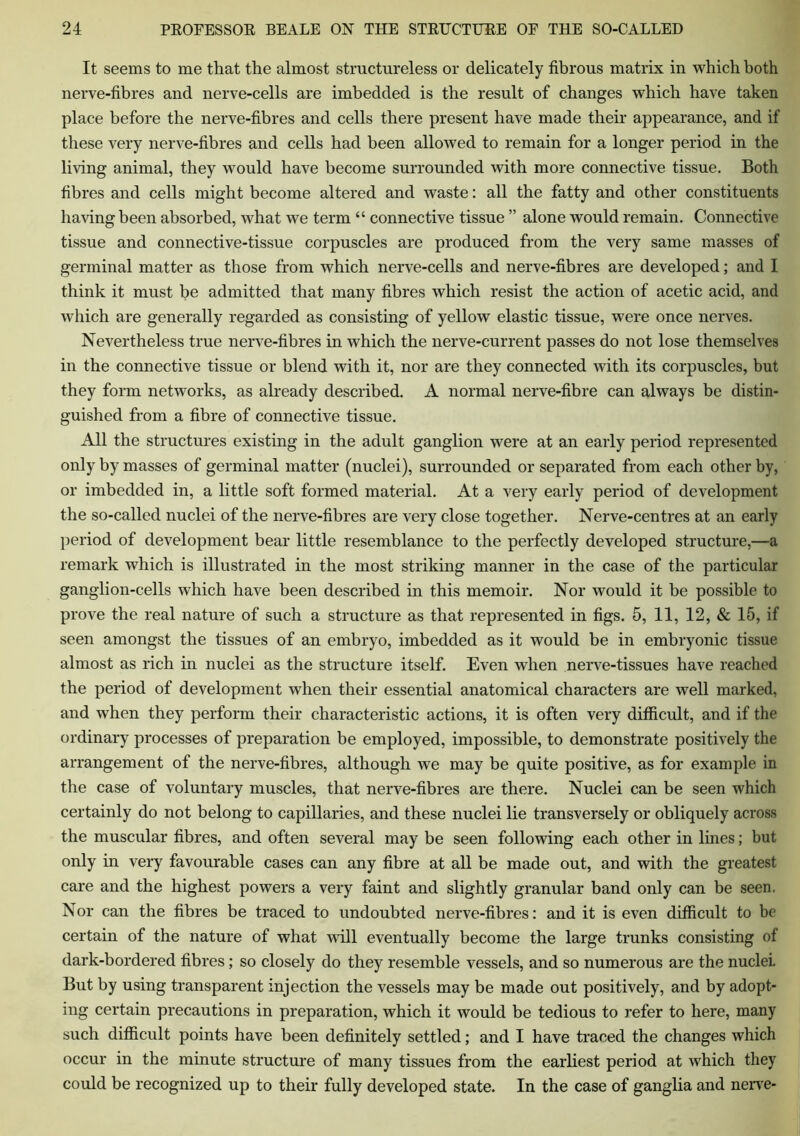 It seems to me that the almost structureless or delicately fibrous matrix in which both nerve-fibres and nerve-cells are imbedded is the result of changes which have taken place before the nerve-fibres and cells there present have made their appearance, and if these very nerve-fibres and cells had been allowed to remain for a longer period in the living animal, they would have become surrounded with more connective tissue. Both fibres and cells might become altered and waste: all the fatty and other constituents having been absorbed, what we term “ connective tissue ” alone would remain. Connective tissue and connective-tissue corpuscles are produced from the very same masses of germinal matter as those from which nerve-cells and nerve-fibres are developed; and I think it must be admitted that many fibres which resist the action of acetic acid, and which are generally regarded as consisting of yellow elastic tissue, were once nerves. Nevertheless true nerve-fibres in which the nerve-current passes do not lose themselves in the connective tissue or blend with it, nor are they connected with its corpuscles, but they form networks, as already described. A normal nerve-fibre can always be distin- guished from a fibre of connective tissue. All the structures existing in the adult ganglion were at an early period represented only by masses of germinal matter (nuclei), surrounded or separated from each other by, or imbedded in, a little soft formed material. At a very early period of development the so-called nuclei of the nerve-fibres are very close together. Nerve-centres at an early period of development bear little resemblance to the perfectly developed structure,—a remark which is illustrated in the most striking manner in the case of the particular ganglion-cells which have been described in this memoir. Nor would it be possible to prove the real nature of such a structure as that represented in figs. 5, 11, 12, & 15, if seen amongst the tissues of an embryo, imbedded as it would be in embryonic tissue almost as rich in nuclei as the structure itself. Even when nerve-tissues have reached the period of development when their essential anatomical characters are well marked, and when they perform their characteristic actions, it is often very difficult, and if the ordinary processes of preparation be employed, impossible, to demonstrate positively the arrangement of the nerve-fibres, although we may be quite positive, as for example in the case of voluntary muscles, that nerve-fibres are there. Nuclei can be seen which certainly do not belong to capillaries, and these nuclei lie transversely or obliquely across the muscular fibres, and often several may be seen following each other in lines; but only in very favourable cases can any fibre at all be made out, and with the greatest care and the highest powers a very faint and slightly granular band only can be seen. Nor can the fibres be traced to undoubted nerve-fibres: and it is even difficult to be certain of the nature of what will eventually become the large trunks consisting of dark-bordered fibres; so closely do they resemble vessels, and so numerous are the nuclei. But by using transparent injection the vessels may be made out positively, and by adopt- ing certain precautions in preparation, which it would be tedious to refer to here, many such difficult points have been definitely settled; and I have traced the changes which occur in the minute structure of many tissues from the earliest period at which they could be recognized up to their fully developed state. In the case of ganglia and nerve-