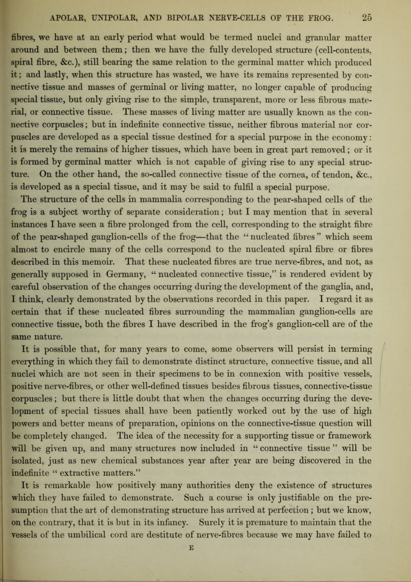 fibres, we have at an early period what would be termed nuclei and granular matter around and between them; then we have the fully developed structure (cell-contents, spiral fibre, &c.), still bearing the same relation to the germinal matter which produced it; and lastly, when this structure has wasted, we have its remains represented by con- nective tissue and masses of germinal or living matter, no longer capable of producing special tissue, but only giving rise to the simple, transparent, more or less fibrous mate- rial, or connective tissue. These masses of living matter are usually known as the con- nective corpuscles; but in indefinite connective tissue, neither fibrous material nor cor- puscles are developed as a special tissue destined for a special purpose in the economy: it is merely the remains of higher tissues, which have been in great part removed; or it is formed by germinal matter which is not capable of giving rise to any special struc- ture. On the other hand, the so-called connective tissue of the cornea, of tendon, &c., is developed as a special tissue, and it may be said to fulfil a special purpose. The structure of the cells in mammalia corresponding to the pear-shaped cells of the frog is a subject worthy of separate consideration; but I may mention that in several instances I have seen a fibre prolonged from the cell, corresponding to the straight fibre of the pear-shaped ganglion-cells of the frog—that the “nucleated fibres” which seem almost to encircle many of the cells correspond to the nucleated spiral fibre or fibres described in this memoir. That these nucleated fibres are true nerve-fibres, and not, as generally supposed in Germany, “ nucleated connective tissue,” is rendered evident by careful observation of the changes occurring during the development of the ganglia, and, I think, clearly demonstrated by the observations recorded in this paper. I regard it as certain that if these nucleated fibres surrounding the mammalian ganglion-cells are connective tissue, both the fibres I have described in the frog’s ganglion-cell are of the same nature. It is possible that, for many years to come, some observers will persist in terming everything in which they fail to demonstrate distinct structure, connective tissue, and all nuclei which are not seen in their specimens to be in connexion with positive vessels, positive nerve-fibres, or other well-defined tissues besides fibrous tissues, connective-tissue corpuscles; but there is little doubt that when the changes occurring during the deve- lopment of special tissues shall have been patiently worked out by the use of high powers and better means of preparation, opinions on the connective-tissue question will be completely changed. The idea of the necessity for a supporting tissue or framework will be given up, and many structures now included in “ connective tissue ” will be isolated, just as new chemical substances year after year are being discovered in the indefinite “ extractive matters.” It is remarkable how positively many authorities deny the existence of structures which they have failed to demonstrate. Such a course is only justifiable on the pre- sumption that the art of demonstrating structure has arrived at perfection; but we know, on the contrary, that it is but in its infancy. Surely it is premature to maintain that the vessels of the umbilical cord are destitute of nerve-fibres because we may have failed to E