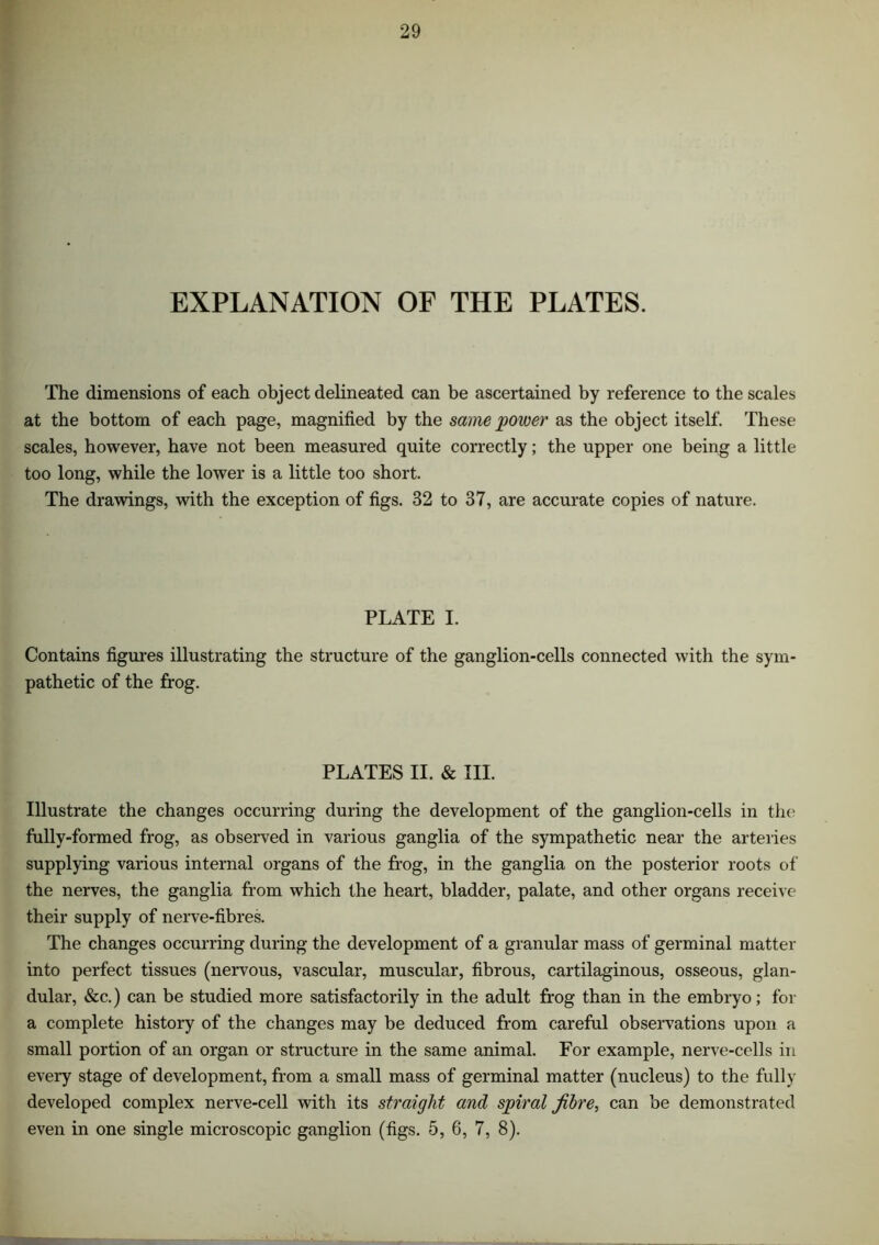 EXPLANATION OF THE PLATES. The dimensions of each object delineated can be ascertained by reference to the scales at the bottom of each page, magnified by the same power as the object itself. These scales, however, have not been measured quite correctly; the upper one being a little too long, while the lower is a little too short. The drawings, with the exception of figs. 32 to 37, are accurate copies of nature. PLATE I. Contains figures illustrating the structure of the ganglion-cells connected with the sym- pathetic of the frog. PLATES II. & III. Illustrate the changes occurring during the development of the ganglion-cells in the fully-formed frog, as observed in various ganglia of the sympathetic near the arteries supplying various internal organs of the frog, in the ganglia on the posterior roots of the nerves, the ganglia from which the heart, bladder, palate, and other organs receive their supply of nerve-fibres. The changes occurring during the development of a granular mass of germinal matter into perfect tissues (nervous, vascular, muscular, fibrous, cartilaginous, osseous, glan- dular, &c.) can be studied more satisfactorily in the adult frog than in the embryo; for a complete history of the changes may be deduced from careful observations upon a small portion of an organ or structure in the same animal. For example, nerve-cells in every stage of development, from a small mass of germinal matter (nucleus) to the fully developed complex nerve-cell with its straight and spiral fibre, can be demonstrated even in one single microscopic ganglion (figs. 5, 6, 7, 8).