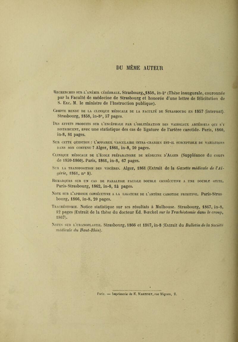 DU MÊME AUTEUR Hecheuches sur l’anémie cérébrale. Strasbourg,,1858, in-A (Thèse inaugurale, couronnée par la Faculté de médecine de Strasbourg et honorée d’une lettre de félicitation de S. Exc. M. le ministre de l’Instruction publique). Compte rendu de la clinique médicale de la faculté de Strasbourg en 1857 (internat). Strasbourg, 1858, in-8°, 57 pages. Des effets produits sur l’encéphale par l’oblitération des vaisseaux artériels qui s’y distribuent, avec une statistique des cas de ligature de l’artère carotide. Paris, 1860, in-8, 81 pages. Sur cette question : l’appareil vasculaire intra- cranien est-il susceptible de variations DANS SON CONTENU ? Alger, 1861, in-8, 20 pages. Clinique médicale de l’école préparatoire de médecine d’Alger (Suppléance du cours de 1859-1860). Paris, 1861, in-8, 67 pages. Sur la transposition des viscères. Alger, 1861 (Extrait de la Gazette médicale de VAl- (jérie, 1861, n“ 8). Démarques sur un cas de paralysie faciale double co.nsécutivf. a une double otite. Paris-Strasbourg, 1862, in-8, IZi pages. Note sur l’aphonie consécutive a la ligature de l’artère carotide primitive. Paris-Stras- bourg, 1866, in-8, 20 pages. Trachéotomie. Notice statistique sur ses résultats à Mulhouse. Strasbourg, 1867, in-8, 12 pages (Extrait de la thèse du docteur Éd. Bœcket sur la Trachéotomie dans le croup, 1867). Notes sur l’uranoplastie. Strasbourg, 1866 et 1867, in-8 (Extrait du Bulletin de la Société médicale du Baut-Rhin).