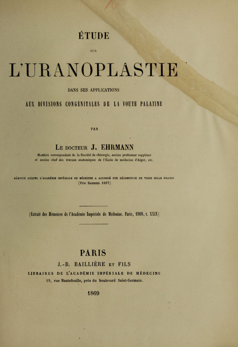 Sllll L’URANOPLASTIE DANS SES APPLICATIONS AUX DIVISIONS CONGÉNITALES DE LA VOUTE PALATINE PA K Le docteur J. EHRMANN Membre correspondant de la Société de chirurgie, ancien professeur suppléant et ancien chef des travaux anatomiques de l'Ecole de médecine d’Alger, etc. HéxOmE AUQUEL L'ACADÉMIE IMPÉRIALE DE MÉDECINE A ACCORDÉ UNE RÉCOMPENSE DE TROIS MILLE FRANCS (Prix Barbier 1867) (Extrait des Mémoires de ràcadcmie Impériale de Médecine. Paris, 1869, l. XXIX) PARIS J.-B. BAILLIÈRE et FILS LIBRAIRliS DE L’AGADÉMIE IMPÉRIALE DE MÉDECINE 19, rue Hautefeuille, près du boulevard Saint-Germain. 1869