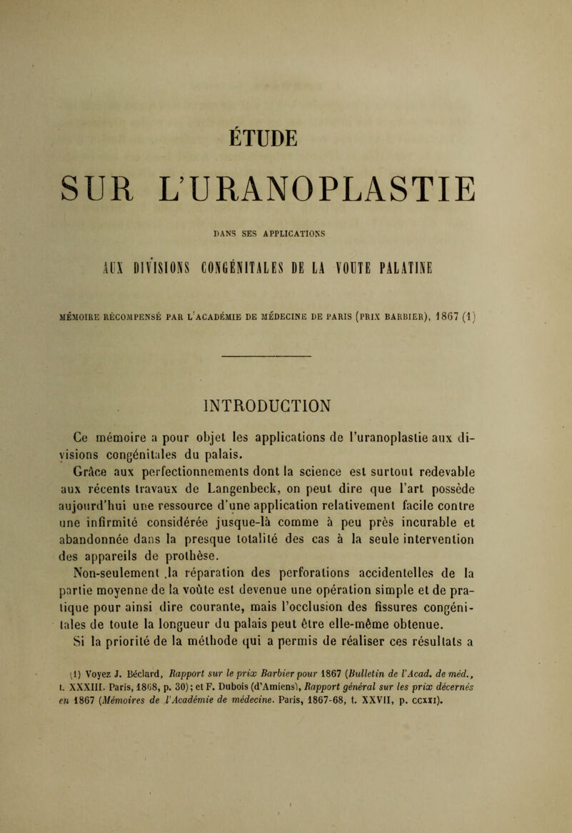 SUR L’URANOPLASTIE DANS SES APPLICATIOKS Ai:X DIVISIONS CONGÉNITALES DE LA VOUTE PALATINE MÉMOIRE RÉCOMPENSÉ PAR L'aCADÉMIE DE MÉDECINE DE PARIS (PRIX BARBIER), 1867 (1) INTRODUCTION Ce mémoire a pour objet les applications de Turanoplaslie aux di- visions congénitales du palais. Grâce aux perfectionnements dont la science est surtout redevable aux récents travaux de Langenbeck, on peut dire que l’art possède aujourd’hui une ressource d’une application relativement facile contre une infirmité considérée jusque-là comme à peu près incurable et abandonnée dans la presque totalité des cas à la seule intervention des appareils de prothèse. Non-seulement .la réparation des perforations accidentelles de la partie moyenne de la voûte est devenue une opération simple et de pra- tique pour ainsi dire courante, mais l’occlusion des fissures congéni- tales de toute la longueur du palais peut être elle-même obtenue. Si la priorité de la méthode qui a permis de réaliser ces résultats a P) Voyez J. Béclard, Rapport sur le prix Barbier pour 1867 [Bulletin de l’Acad. deméd., I. XXXIII. Paris, 1868, p. 30); et F. Dubois (d’AmiensI, Rapport général sur les prix décernés en 1867 [Mémoires de l’Académie de médecine. Paris, 1867-68, t. XXVII, p. ccxxi).