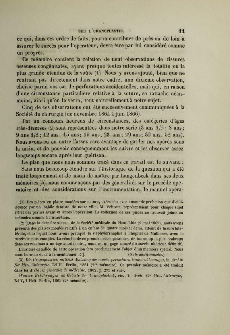 ce qui, dans cet ordre de faits, pourra contribuer de près ou de loin à assurer le succès pour l’opérateur, devra être par lui considéré comme un progrès. Ce mémoire contient la relation de neuf observations de fissures osseuses congénitales, ayant presque toutes intéressé la totalité ou la plus grande étendue de la voûte (1). Nous y avons ajouté, bien que ne rentrant pas directement dans notre cadre, une dixième observation, choisie parmi nos cas de perforations accidentelles, mais qui, en raison d’une circonstance particulière relative à la suture, se rattache néan- moins, ainsi qu’on le verra, tout naturellement à notre sujet. Cinq de ces observations ont été successivement communiquées à la Société de chirurgie (de novembre 186û à juin 1866). Par un concours heureux de circonstances, des catégories d’âges très-diverses (2) sont représentées dans notre série (3 ans 1/2 ; 8 ans; 9 ans 1/2; 12 ans; 15 ans; 19 ans; 23 ans; 29 ans; 32 ans; 52 ans). Nous avons eu en outre Tassez rare avantage de garder nos opérés sous la main, et de pouvoir conséquemment les suivre et les observer assez longtemps encore après leur guérison. Le plan que nous nous sommes tracé dans ce travail est le suivant : Sans nous beaucoup étendre sur l’historique de la question qui a été traité longuement et de main de maître par Langenbeck dans ses deux mémoires (3), nous commençons par des généralités sur le procédé opé- ratoire et des considérations sur l’instrumentation, le manuel opéra- (1) Des pièces en plâtre moulées sur nature, exécutées avec autant de perfection que d’obli- geance par un habile dentiste de notre ville, Itl. Schrott, représentaient pour chaque sujet l’état des parties avant et après l’opération. La collection de ces pièces se trouvait jointe au mémoire soumis à l’Académie. (2) [Dans la dernière séance de la Société médicale du Haut-Rhin (9 mai 1869), nous avons présenté des plâtres moulés relatifs à un enfant de quatre mois et demi, atteint de fissure bila- térale, chez lequel nous avons pratiqué la staphylorrhaphie à l’hôpital de Mulhouse, avec le succès le plus complet. La réussite de ce premier acte opératoire, de beaucoup le plus scabreux dans ses résultats à un âge aussi tendre, nous est un gage assuré du succès ultérieur définitif. L’histoire détaillée de cette opération fera prochainement l’objet d’un mémoire spécial. Nous nous bornons donc à la mentionner ici]. (Note additimnelle.) (3) Die Uranoplastick mittelst Ablôsung des mucOs-periostalen Gaumenüberzuges, in Archiv fûr Min. Chirurgie, Bd II. Berlin, 1861 (1 mémoire). Ce premier mémoire a été traduit dans les Archives générales de médecine, 1862, p. 273 et suiv. Weitere Erfahrungen im Gebiete der Uranoplastick, etc., in Arch. für klin. Chirurgie, Bd V, 1 Heft. Berlin, 1863 (2“ mémoire).