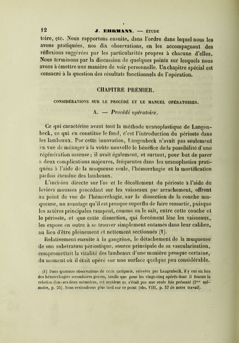 toire, çlc. Nous rapportons ensuite, dans l’ordre dans lequel nous les avons pratiquées, nos dix observations, en les accompagnant des réflexions suggérées par les particularités propres à chacune d’elles. Nous terminons par la discussion de quelques points sur lesquels nous avons à émettre une manière de voir personnelle. Un chapitre spécial est consacré à la question des résultats fonctionnels de l’opération. CHAPITRE PREMIER. CONSIDÉRATIONS SUR LE PROCÉDÉ ET LE MANUEL OPÉRATOIRES. A. — Procédé opératoire. Ce qui caractérise avant tout la méthode uranoplastique de Langen- beck, ce qui en constitue le fond, c’est l’introduction du périoste dans les lambeaux. Par cette innovation, f.angenbeck n’avait pas seulement en vue de ménager à la voûte nouvelle le bénéfice de la possibilité d’une régénération osseuse; il avait également, et surtout, pour but de parer à deux complications majeures, fréquentes dans les uranoplasties prati- quées à l’aide de la muqueuse seule, l’hémorrhagie et la mortification parfois étendue des lambeaux. L’incision directe sur l’os et le décollement du périoste à l’aide de leviers mousses procédant sur les vaisseaux par arrachement, offrent au point de vue de l’hémorrhagie, sur la dissection de la couche mu- queuse, un avantage qu’il est presque superflu de faire ressortir, puisque les ai tères principales rampent, comme on le sait, entre cette couche et le périoste, et que cette dissection, qui forcément lèse les vaisseaux,, les expose en outre à so trouver simplement entamés dans leur calibre, au lieu d’être pleinement et nettement sectionnés (1). Relativement ensuite cà la gangrène, le détachement de la muqueuse de son substratum périostiqiie, source principale de sa vascularisation, compromettait la vitalité des lambeaux d’une manière presque certaine, du moment où il était opéré sur une surface quelque peu considérable. (I) Dans quatorze observations de celte catégorie, relevées par Laugenbeck, il y eut six fois de.s hémoriiiagies secondaires giaves, tandis que pour les vingt-cinq opérés dont il fournit la relation dans ses deux mémoires, cet accident ne s’était pas une seule Ms présenté (2“' mé- moire, p. 25). Nous reviendrons plus tard sur ce point (obs. VIII, p. 57 de notre travail).