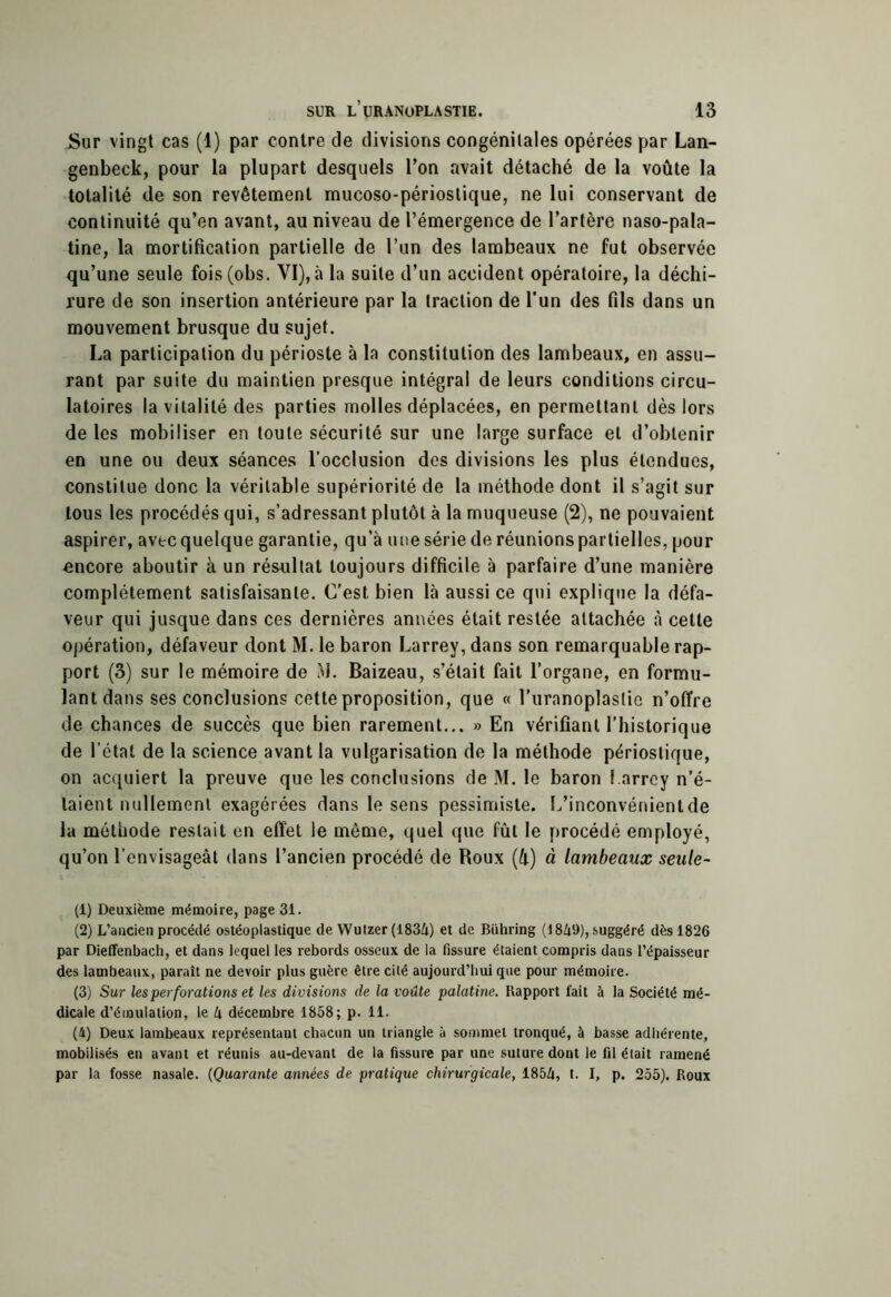 Sur vingt cas (1) par contre de divisions congénitales opérées par Lan- genbeck, pour la plupart desquels Ton avait détaché de la voûte la totalité de son revêtement mucoso-périostique, ne lui conservant de continuité qu’en avant, au niveau de l’émergence de l’artère naso-pala- tine, la mortification partielle de l’un des lambeaux ne fut observée qu’une seule fois(obs. VI), à la suite d’un accident opératoire, la déchi- rure de son insertion antérieure par la traction de l'un des fils dans un mouvement brusque du sujet. La participation du périoste à la constitution des lambeaux, en assu- rant par suite du maintien presque intégral de leurs conditions circu- latoires la vitalité des parties molles déplacées, en permettant dès lors de les mobiliser en toute sécurité sur une large surface et d’obtenir en une ou deux séances l’occlusion des divisions les plus étendues, constitue donc la véritable supériorité de la méthode dont il s’agit sur tous les procédés qui, s’adressant plutôt à la muqueuse (2), ne pouvaient aspirer, avec quelque garantie, qu’à une série de réunions partielles, pour encore aboutir à un résultat toujours difficile à parfaire d’une manière complètement satisfaisante. C’est bien là aussi ce qui explique la défa- veur qui jusque dans ces dernières années était restée attachée à cette opération, défaveur dont M. le baron Larrey, dans son remarquable rap- port (3) sur le mémoire de M. Baizeau, s’était fait l’organe, en formu- lant dans ses conclusions cette proposition, que « l’uranoplastie n’offre de chances de succès que bien rarement... » En vérifiant l’historique de l’état de la science avant la vulgarisation de la méthode périoslique, on acquiert la preuve que les conclusions de M. le baron l.arrcy n’é- taient nullement exagérées dans le sens pessimiste. L’inconvénient de la méthode restait en effet le même, quel que fût le procédé employé, qu’on l’envisageât dans l’ancien procédé de Roux (û) à lambeaux seule- (1) Deuxième mémoire, page 31. (2) L’aacien procédé ostéoplastique de Wutzer (183Zi) et de Bühring (18/j9), suggéré dès 1826 par Dieffenbach, et dans lequel les rebords osseux de la fissure étaient compris dans l’épaisseur des lambeaux, paraît ne devoir plus guère être cité aujourd’hui que pour mémoire. (3) Sur les perforations et les divisions de la voûte palatine. Rapport fait à la Société mé- dicale d’émulation, le h décembre 1858; p. 11. (4) Deux lambeaux représentant chacun un triangle à sommet tronqué, à basse adhérente, mobilisés en avant et réunis au-devant de la fissure par une suture dont le fil était ramené par la fosse nasale. {Quarante années de pratique chirurgicale, 185Zi, t. I, p. 255). Roux