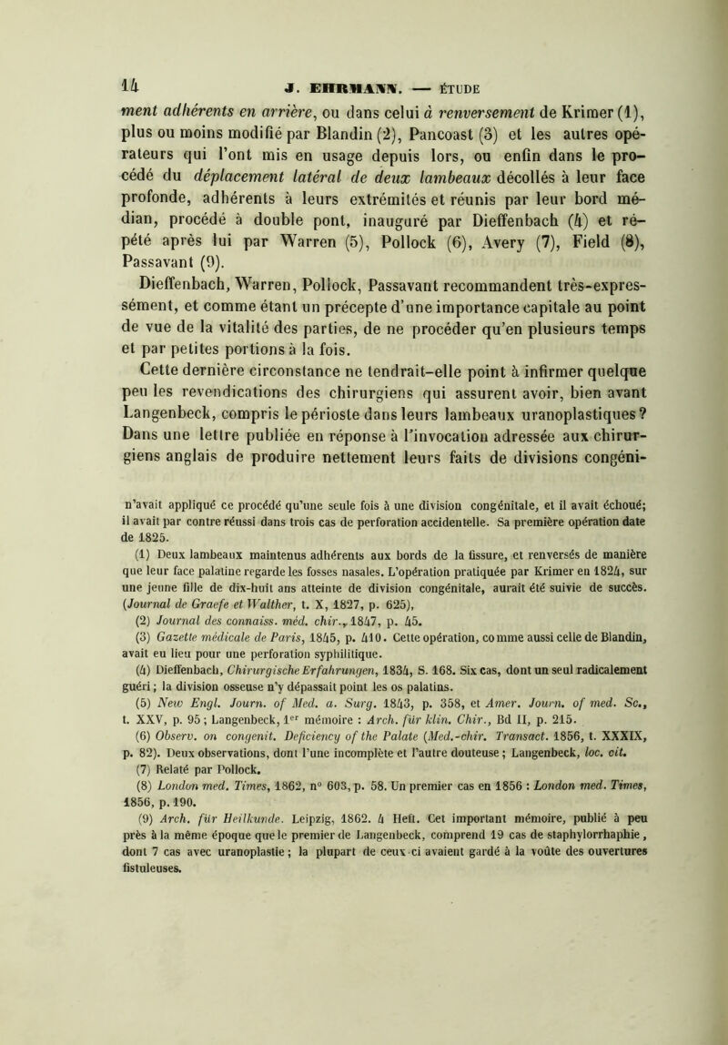ment adhérents en arrière^ ou dans celui à renversement de Kriraer (1), plus ou moins modifié par Blandin (2), Pancoast (3) et les autres opé- rateurs qui l’ont mis en usage depuis lors, ou enfin dans le pro- cédé du déplacement latéral de deux lambeaux décollés à leur face profonde, adhérents à leurs extrémités et réunis par leur bord mé- dian, procédé à double pont, inauguré par Dieffenbach (h) et ré- pété après lui par Warren (5), Pollock (6), Avery (7), Field (8), Passavant (9). Dieffenbach, Warren, Pollock, Passavant recommandent très-expres- sément, et comme étant un précepte d’une importance capitale au point de vue de la vitalité des parties, de ne procéder qu’en plusieurs temps et par petites portions à la fois. Cette dernière circonstance ne tendrait-elle point à infirmer quelque peu les revendications des chirurgiens qui assurent avoir, bien avant Langenbeck, compris le périoste dans leurs lambeaux uranoplastiques? Dans une lettre publiée en réponse à l’invocation adressée aux chirur- giens anglais de produire nettement leurs faits de divisions congéni- n’avait appliqué ce procédé qu’une seule fois à une division congénitale, et il avait échoué; il avait par contre réussi dans trois cas de perforation accidentelle. Sa première opération date de 1825. (1) Deux lambeaux maintenus adhérents aux bords de la fissure, et renversés de manière que leur face palatine regarde les fosses nasales. L’opération pratiquée par Krimer en 182/i, sur une jeune fille de dix-huit ans atteinte de division congénitale, aurait été suivie de succès. (Journal de Graefe et Walther, t. X, 1827, p. 625), (2) Journal des connaiss. méd. chir.yl^kl, p. 45. (3) Gazette médicale de Paris, 1845, p. 410. Cette opération, co mme aussi celle de Blandin, avait eu lieu pour une perforation syphilitique. (4) Dieifenbach, ChirurgischeErfahrungen, 1834, S. 168. Six cas, dont un seul radicalement guéri ; la division osseuse n’y dépassait point les os palatins. (5) New Engl. Journ. of Med. a. Surg. 1843, p. 358, et Amer. Journ. of med. Sc., t. XXV, p. 95 ; Langenbeck, 1®'' mémoire : Arch. fur klin. Chir., Bd II, p. 215. (6) Observ. on congenit. Deficiency of the Palate (Med.-chir. Transact. 1856, t. XXXIX, p. 82). Deux observations, dont l’une incomplète et l’autre douteuse ; Langenbeck, loc. cit. (7) Relaté par Pollock. (8) London med. Times, 1862, n“ 60S, p. 58. Un premier cas en 1856 : London med. Times, 1856, p. 190. (9) Arch. fur Heilkunde. Leipzig, 1862. 4 Heft. Cet important mémoire, publié à peu près à la même époque que le premier de Langenbeck, comprend 19 cas de staphylorrhaphie, dont 7 cas avec uranoplastie ; la plupart de ceux ci avaient gardé à la voûte des ouvertures fistuleuses.
