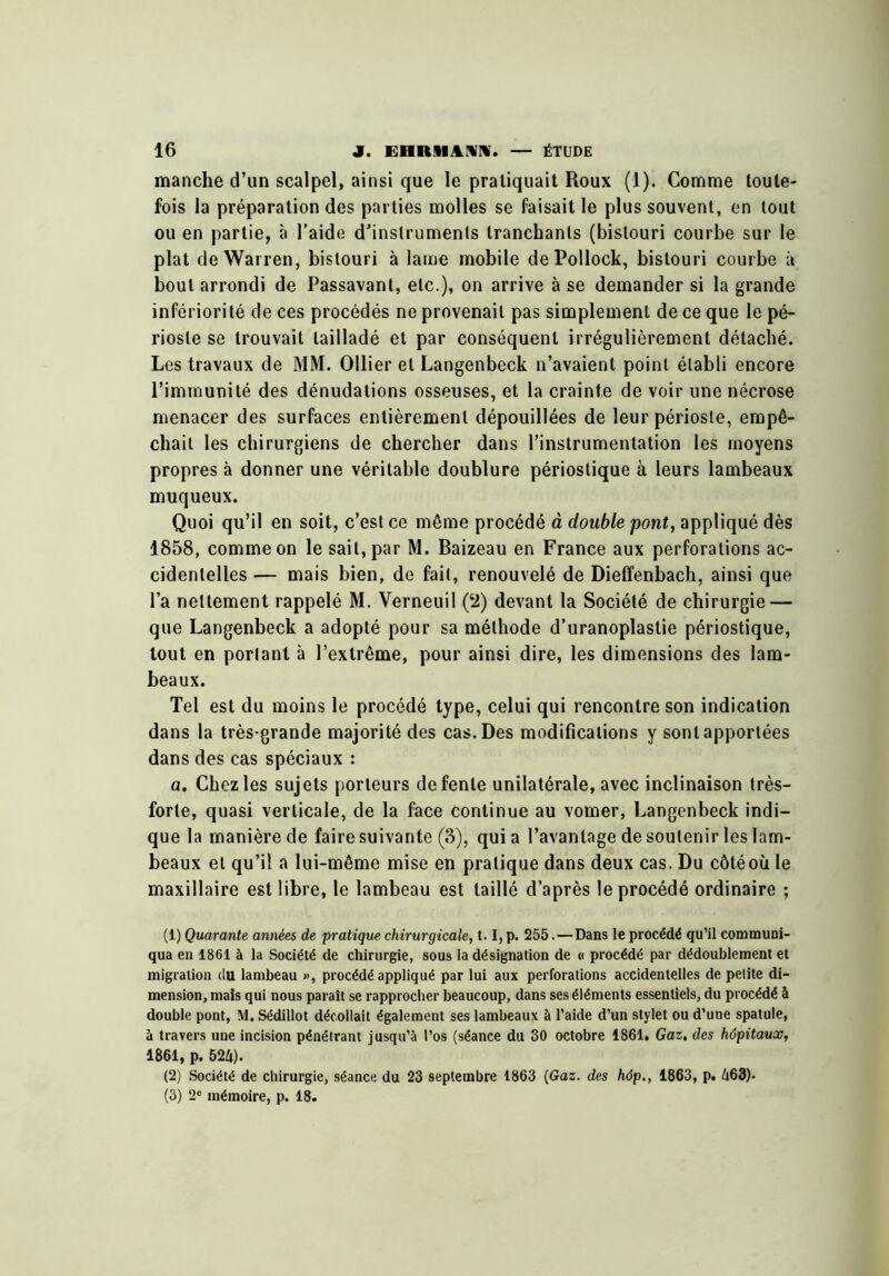 manche d’un scalpel, ainsi que le pratiquait Roux (1). Comme toute- fois la préparation des parties molles se faisait le plus souvent, en tout ou en partie, à l’aide d’instruments tranchants (bistouri courbe sur le plat de Warren, bistouri à lame mobile dePollock, bistouri courbe à bout arrondi de Passavant, etc.), on arrive à se demander si la grande infériorité de ces procédés ne provenait pas simplement de ce que le pé- rioste se trouvait tailladé et par conséquent irrégulièrement détaché. Les travaux de MM. Ollier et Langenbeck n’avaient point établi encore l’immunité des dénudations osseuses, et la crainte de voir une nécrose menacer des surfaces entièrement dépouillées de leur périoste, empê- chait les chirurgiens de chercher dans l’instrumentation les moyens propres à donner une véritable doublure périostique à leurs lambeaux muqueux. Quoi qu’il en soit, c’est ce même procédé à double pont, appliqué dès 1858, comme on le sait, par M. Baizeau en France aux perforations ac- cidentelles — mais bien, do fait, renouvelé de Dieffenbach, ainsi que l’a nettement rappelé M. Verneuil (‘2) devant la Société de chirurgie — que Langenbeck a adopté pour sa méthode d’uranoplastie périostique, tout en portant à l’extrême, pour ainsi dire, les dimensions des lam- beaux. Tel est du moins le procédé type, celui qui rencontre son indication dans la très-grande majorité des cas. Des modifications y sont apportées dans des cas spéciaux : a. Chez les sujets porteurs de fente unilatérale, avec inclinaison très- forte, quasi verticale, de la face continue au vomer, Langenbeck indi- que la manière de faire suivante (3), qui a l’avantage de soutenir les lam- beaux et qu’il a lui-même mise en pratique dans deux cas. Du côtéoù le maxillaire est libre, le lambeau est taillé d’après le procédé ordinaire ; (1) Quarante années de pratique chirurgicale, 1.1, p. 255.—Dans le procédé qu’il communi- qua en 1861 à la Société de chirurgie, sous la désignation de « procédé par dédoublement et migration du lambeau », procédé appliqué par lui aux perforations accidentelles de petite di- mension, mais qui nous paraît se rapprocher beaucoup, dans ses éléments essentiels, du procédé à double pont, M. Sédillot décollait également ses lambeaux à l’aide d’un stylet ou d’une spatule, à travers une incision pénétrant jusqu’à l’os (séance du 30 octobre 1861. Gaz, des hôpitaux, 1861, p. 52Ü). (2) Société de chirurgie, séance du 23 septembre 1863 {Gaz. des hôp., 1863, p. d63). (3) 2« mémoire, p. 18.