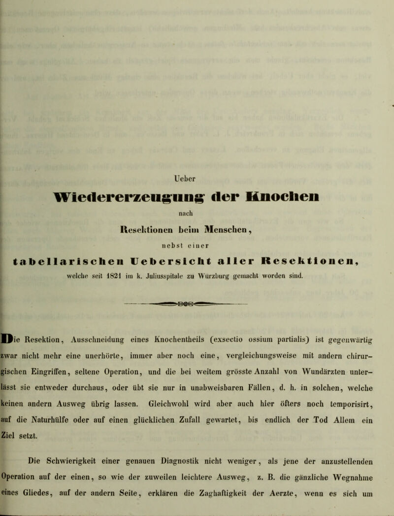 Ueber Wietlererzeiiguiig' der Knochen nach Resektionen beim Menschen, nebst einer tabellarischen Uebersiclit aller Resektionen, welche seit 1821 im k. Juliusspitale zu Wiirzburg gemacht worden sind. Tiie Resektion, Ausschneidung eines Knochentheils (exsectio ossium partialis) ist gegenwärtig zwar nicht mehr eine unerhörte, immer aber noch eine, vergleichungsweise mit andern chirur- gischen Eingriffen, seltene Operation, und die bei weitem grösste Anzahl von Wundärzten unter- lässt sie entweder durchaus, oder übt sie nur in unabweisbaren Fällen, d. h. in solchen, welche keinen andern Ausweg übrig lassen. Gleichwohl wird aber auch hier öfters noch temporisirt, auf die Naturhülfe oder auf einen glücklichen Zufall gewartet, bis endlich der Tod Allem ein Ziel setzt. Die Schwierigkeit einer genauen Diagnostik nicht weniger, als jene der anzustellenden Operation auf der einen, so wie der zuweilen leichtere Ausweg, z. B. die gänzliche Wegnahme eines Gliedes, auf der andern Seite, erklären die Zaghaftigkeit der Aerzte, wenn es sich um