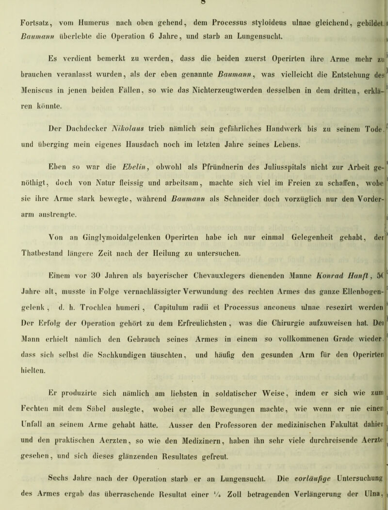 Fortsatz, vom Humerus nach oben gehend, dein Processus styloideus ulnae gleichend, gebildet 11 Baumann überlebte die Operation 6 Jahre, und starb an Lungensucht. ,( Es verdient bemerkt zu werden, dass die beiden zuerst Operirten ihre Arme mehr zu brauchen veranlasst wurden, als der eben genannte Baumann, was vielleicht die Entstehung des^ Meniscus in jenen beiden Fällen, so wie das Nichterzeugtwerden desselben in dem dritten, erklä-1 ren könnte. Der Dachdecker Nikolaus trieb nämlich sein gefährliches Handwerk bis zu seinem Tode.’ und überging mein eigenes Hausdach noch im letzten Jahre seines Lebens. % Eben so war die Ebelin, obwohl als Pfründnerin des Juliusspitals nicht zur Arbeit ge- nöthigt, doch von Natur fleissig und arbeitsam, machte sich viel im Freien zu schaffen, wöbe 11 sie ihre Arme stark bewegte, während Baumann als Schneider doch vorzüglich nur den Vorder- arm anstrengte. t L ui Von an Ginglymoidalgelenken Operirten habe ich nur einmal Gelegenheit gehabt, dei Thatbestand längere Zeit nach der Heilung zu untersuchen. Einem vor 30 Jahren als bayerischer Chevauxlegers dienenden Manne Konrad Hanft, 5( ' Jahre alt, musste in Folge vernachlässigter Verwundung des rechten Armes das ganze Ellenbogen- gelenk , d. h. Trochlea humeri , Capitulum radii et Processus anconeus ulnae resezirt werden 1 jj Der Erfolg der Operation gehört zu dem Erfreulichsten , was die Chirurgie aufzuweisen hat. Dei • • is Mann erhielt nämlich den Gebrauch seines Armes in einem so vollkommenen Grade wieder, dass sich selbst die Sachkundigen täuschten, und häufig den gesunden Arm für den Operirten hielten. Er produzirte sich nämlich am liebsten in soldatischer Weise, indem er sich wie zum Fechten mit dem Säbel auslegte, wobei er alle Bewegungen machte, wie wenn er nie einer Unfall an seinem Arme gehabt hätte. Ausser den Professoren der medizinischen Fakultät dahier j und den praktischen Aerzten, so wie den Medizinern, haben ihn sehr viele durchreisende Aerzte gesehen, und sich dieses glänzenden Resultates gefreut. Sechs Jahre nach der Operation starb er an Lungensucht. Die vorläufige Untersuchung des Armes ergab das überraschende Resultat einer V* Zoll betragenden Verlängerung der Ulna, r