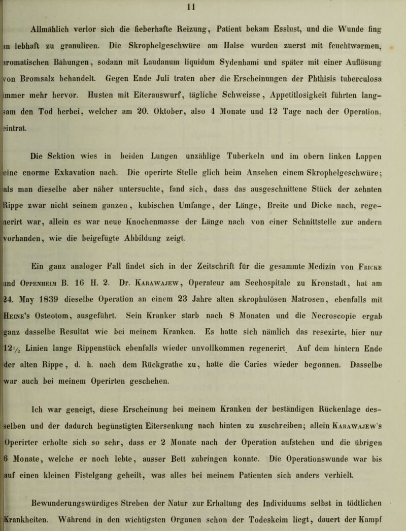 Allmählich verlor sich die fieberhafte Reizung, Patient bekam Esslust, und die Wunde ling in lebhaft zu granuliren. Die Skrophelgeschwüre am Halse wurden zuerst mit feuchtwarmen, (aromatischen Bähungen, sodann mit Laudanum liquidum Sydenhami und später mit einer Auflösung von Bromsalz behandelt. Gegen Ende Juli traten aber die Erscheinungen der Phthisis tuberculosa immer mehr hervor. Husten mit Eiterauswurf, tägliche Schweisse, Appetitlosigkeit führten lang- em den Tod herbei, welcher am 20. Oktober, also 4 Monate und 12 Tage nach der Operation, 'eintrat. Die Sektion wies in beiden Lungen unzählige Tuberkeln und im obern linken Lappen eine enorme Exkavation nach. Die operirte Stelle glich beim Ansehen einem Skrophelgeschwüre; als man dieselbe aber näher untersuchte, fand sich, dass das ausgeschnittene Stück der zehnten Hippe zwar nicht seinem ganzen, kubischen Umfange, der Länge, Breite und Dicke nach, rege- aerirt war, allein es war neue Knochenmasse der Länge nach von einer Schnittstelle zur andern {vorhanden, wie die beigefügte Abbildung zeigt. Ein ganz analoger Fall findet sich in der Zeitschrift für die gesammte Medizin von Fmcke und Oppenheim B. 16 H. 2. Dr. Karawajew, Operateur am Seehospitale zu Kronstadt, hat am 24. May 1839 dieselbe Operation an einem 23 Jahre alten skrophulösen Matrosen, ebenfalls mit Heine’s Osteotom, ausgeführt. Sein Kranker starb nach 8 Monaten und die Necroscopie ergab ganz dasselbe Resultat wie bei meinem Kranken. Es hatte sich nämlich das resezirte, hier nur 12y2 Linien lange Rippenstück ebenfalls wieder unvollkommen regenerirt Auf dem hintern Ende der alten Rippe, d. h. nach dem Rückgrathe zu, hatte die Caries wieder begonnen. Dasselbe war auch bei meinem Operirten geschehen. Ich war geneigt, diese Erscheinung bei meinem Kranken der beständigen Rückenlage des- selben und der dadurch begünstigten Eitersenkung nach hinten zu zuschreiben; allein Karawajew s Operirter erholte sich so sehr, dass er 2 Monate nach der Operation aufstehen und die übrigen 6 Monate, welche er noch lebte, ausser Bett zubringen konnte. Die Operationswunde war bis auf einen kleinen Fistelgang geheilt, was alles bei meinem Patienten sich anders verhielt. Bewunderungswürdiges Streben der Natur zur Erhaltung des Individuums selbst in tödtlichen Krankheiten. Während in den wichtigsten Organen schon der Todeskeim liegt, dauert der Kampf