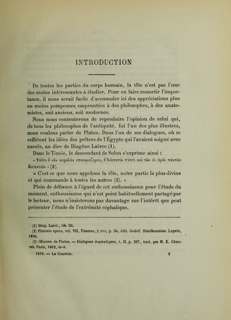 INTRODUCTION De toutes les parties du corps humain, la tête n’est pas l’une des moins intéressantes à étudier. Pour en faire ressortir l’impor- tance, il nous serait facile d’accumuler ici des appréciations plus ou moins pompeuses empruntées à des philosophes, à des anato- mistes, soit anciens, soit modernes. Nous nous contenterons de reproduire l’opinion de celui qui, de tous les philosophes de l’antiquité, fut l’un des plus illustres, nous voulons parler de Platon. Dans l’un de ses dialogues, où se reflètent les idées des prêtres de l’Égypte qui l’avaient soigné avec succès, au dire de Diogène Laërce (1). Dans leTimée, le descendant de Solon s’exprime ainsi : « Toüto o vùv xeçaXviv £7rovop.aéo[j.£v, # Geiotcctov t’èctI '/.ai tcov sv vip.tv TCavTwv ^£G7T0T0UV « (2). « C’est ce que nous appelons la tête, notre partie la plus divine et qui commande à toutes les autres (3). » Plein de défiance à l’égard de cet enthousiasme pour l’étude du moment, enthousiasme qui n’est point habituellement partagé par le lecteur, nous n’insisterons pas davantage sur l'intérêt que peut présenter l’étude de l’extrémité céphalique. (1) Diog. Laert., !ib. III. (2) Platonis opéra, vol. VII, Timœns, § xvi, p. 34, édit. Godof. Staulbaumius. Lepsiæ, 1850. (3) Œuvres de Platon. — Dialogues dogmatiques, t. II, p, 207, trad. par M. E. Chau- vet. Paris, 1862, in-8. 1870. — Le Courtois. 2