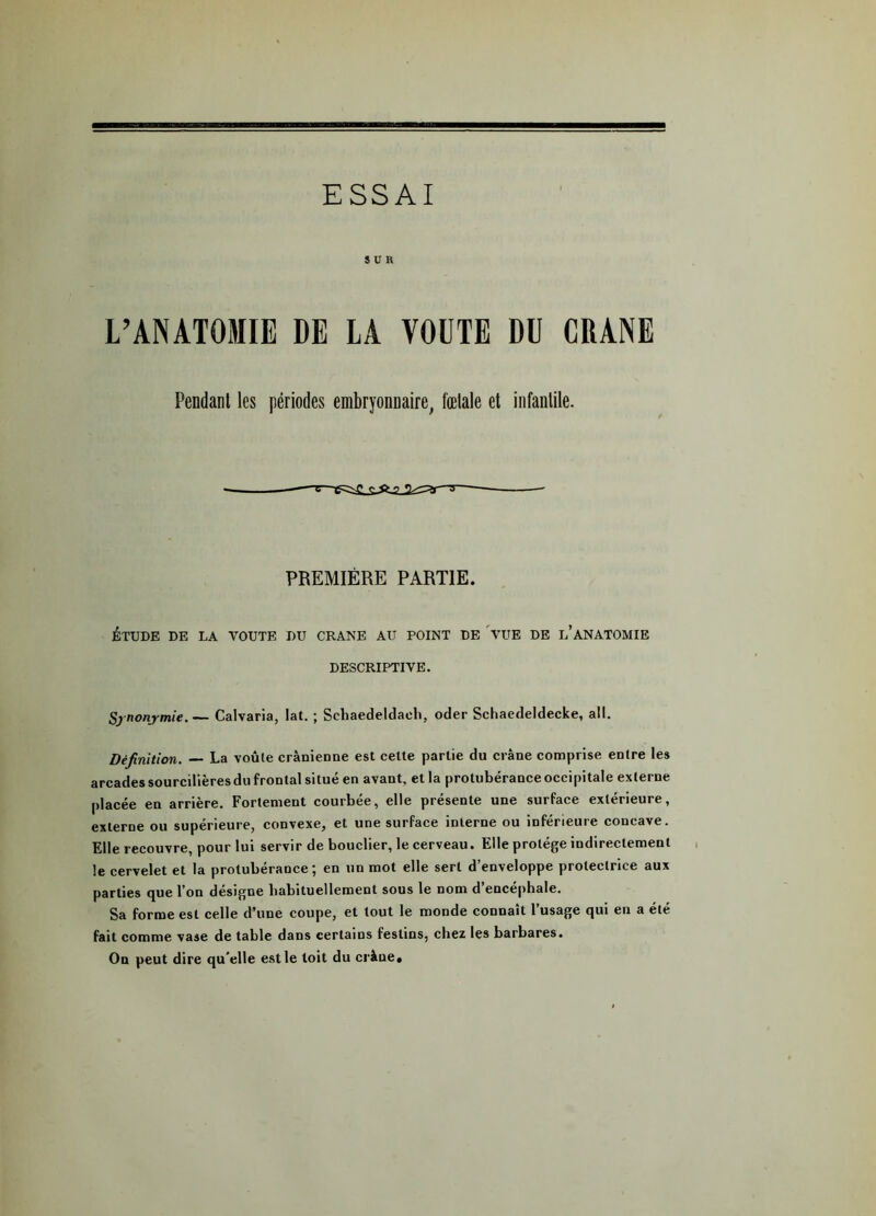 ESSAI SUR L’ANATOMIE DE LA VOUTE DU CRANE Pendant les périodes embryonnaire, fœtale et infantile. t—•gssg db s~ PREMIÈRE PARTIE. ÉTUDE DE LA VOUTE DU CRANE AU POINT DE VUE DE L’ANATOMIE DESCRIPTIVE. Synonymie.— Calvaria, lat. ; Schaedeldach, oder Schaedeldecke, ail. Définition. — La voule crânienne est celte partie du crâne comprise entre les arcades sourcilières du frontal situé en avant, et la protubérance occipitale externe placée en arrière. Fortement courbée, elle présente une surface extérieure, externe ou supérieure, convexe, et une surface interne ou inférieure concave. Elle recouvre, pour lui servir de bouclier, le cerveau. Elle protège indirectement le cervelet et la protubérance; en un mot elle sert d’enveloppe protectrice aux parties que l’on désigne habituellement sous le nom d’encéphale. Sa forme est celle d’une coupe, et tout le monde connaît l’usage qui en a été fait comme vase de table dans certains festins, chez les barbares. On peut dire qu’elle est le toit du crâne*