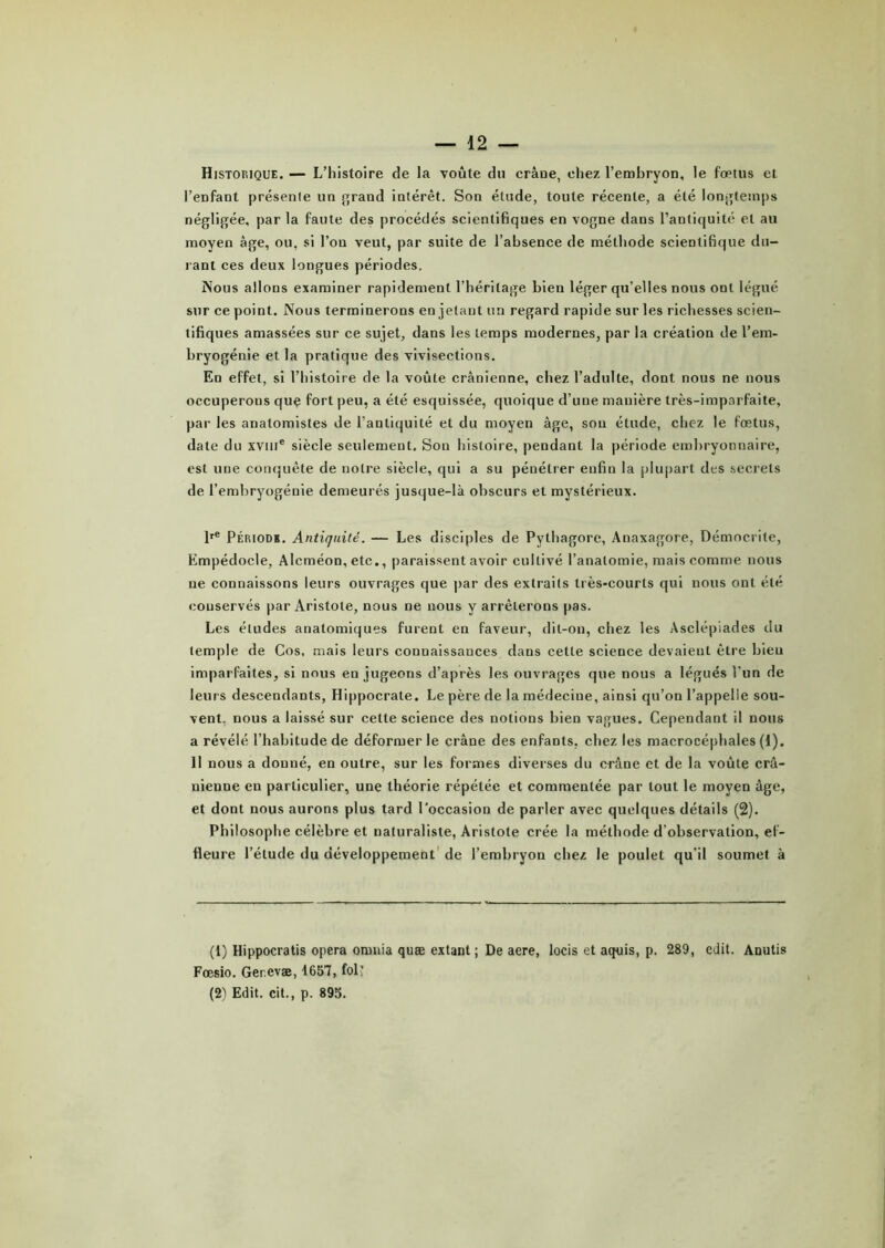 Historique. — L’histoire de la voûte du crâue, chez l’embryon, le foetus et l’enfant présenle un grand intérêt. Son étude, toute récente, a été longtemps négligée, par la faute des procédés scientifiques en vogne dans l’antiquité et au moyen âge, ou, si l’on veut, par suite de l’absence de méthode scientifique du- rant ces deux longues périodes. Nous allons examiner rapidement l’héritage bien léger qu’elles nous ont légué sur ce point. Nous terminerons en jetant un regard rapide sur les richesses scien- tifiques amassées sur ce sujet, dans les temps modernes, par la création de l’em- bryogénie et la pratique des vivisections. En effet, si l’histoire de la voûte crânienne, chez l’adulte, dont nous ne nous occuperons que fort peu, a été esquissée, quoique d’une manière très-imparfaite, par les anatomistes de l’antiquité et du moyen âge, sou étude, chez le fœtus, date du xviii® siècle seulement. Sou histoire, pendant la période embryonnaire, est une conquête de notre siècle, qui a su pénétrer enfin la plupart des secrets de l’embryogénie demeurés jusque-là obscurs et mystérieux. lre Période. Antiquité. — Les disciples de Pylhagore, Anaxagore, Démocrite, Empédocle, Alcméon, etc., paraissent avoir cultivé l’anatomie, mais comme nous ne connaissons leurs ouvrages que par des extraits très-courts qui nous ont été conservés par Aristote, nous ne nous y arrêterons pas. Les éludes anatomiques furent en faveur, dit-on, chez les Asclépiades du temple de Cos, mais leurs connaissances dans cette science devaient être bien imparfaites, si nous en jugeons d’après les ouvrages que nous a légués l’un de leurs descendants, Hippocrate. Le père de la médecine, ainsi qu’on l’appelle sou- vent. nous a laissé sur cette science des notions bien vagues. Cependant il nous a révélé l’habitude de déformer le crâne des enfants, chez les macrocéphales (1). 11 nous a donné, en outre, sur les formes diverses du crâne et de la voûte crâ- nienne en particulier, une théorie répétée et commentée par tout le moyen âge, et dont nous aurons plus tard l’occasion de parler avec quelques détails (2). Philosophe célèbre et naturaliste, Aristote crée la méthode d'observation, ef- fleure l’étude du développement de l’embryon chez le poulet qu’il soumet à (1) Hippocratis opéra omnia quæ extant ; De aere, locis et aquis, p. 289, edit. Anutis Fœsio. Ger.evæ, 1657, fol; (2) Edit, cit., p. 895.