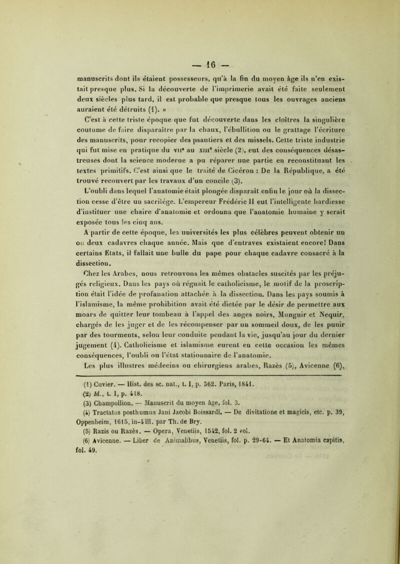 manuscrits dont ils étaient possesseurs, qu’à la fin du moyen âge ils n’en exis- tait presque plus. Si la découverte de l’imprimerie avait été faite seulement deux siècles plus tard, il est probable que presque tous les ouvrages anciens auraient été détruits (1). » C’est à celte triste époque que fut découverte dans les cloîtres la singulière coutume de faire disparaître par la chaux, l’ébullition ou le grattage l’écriture des manuscrits, pour recopier des psautiers et des missels. Cette triste industrie qui fut mise en pratique du vu® au xme siècle (2), eut des conséquences désas- treuses dont la science moderne a pu réparer une partie en reconstituant les textes primitifs. C’est ainsi que le traité de Cicéron : De la République, a été trouvé recouvert par les travaux d’un concile (3). L’oubli dans lequel l’anatomie était plongée disparaît enfin le jour où la dissec- tion cesse d’ètre uu sacrilège. L’empereur Frédéric II eut l’intelligente hardiesse d’instituer nue chaire d’anatomie et ordonna que l’auatomie humaine y serait exposée tous les cinq ans. A partir de cette époque, les universités les plus célèbres peuvent obtenir un ou deux cadavres chaque année. Mais que d’entraves existaient encore! Dans certains Etats, il fallait une bulle du pape pour chaque cadavre consacré à la dissection. Chez les Arabes, nous retrouvons les mêmes obstacles suscités par les préju- gés religieux. Dans les pays où régnaiL le catholicisme, le motif de la proscrip- tion était l’idée de profanation attachée à la dissection. Dans les pays soumis à l’islamisme, la même prohibition avait été dictée par le désir de permettre aux moars de quitter leur tombeau à l’appel des anges noirs, Mnnguir et Nequir, chargés de les juger et de les récompenser par un sommeil doux, de les punir par des tourments, selon leur conduite pendant la vie, jusqu’au jour du dernier jugement (4). Catholicisme et islamisme eurent en cette occasion les mêmes conséquences, l’oubli ou l’état stationnaire de l’anatomie. Les plus illustres médecins ou chirurgiens arabes, Razès (5), Avicenne (6), (1) Cuvier. — Hist. des sc. nat., t. I, p. 362. Paris, 1841. (2j Id., t. I, p. 418. (3) Champolliou. — Manuscrit du moyen âge, fol. 3. (4) Tractatus posthumus Jani Jacobi Boissardi. — De divitatione et magicis, etc. p. 39, Oppenheim, 1615, in—4iH. par Th. de Bry. (5) Razis ou Razès. — Opéra, Venetiis, 1542, fol. 2 vol. (6) Avicenne. — Liber de Animahbus, Venetiis, fol. p. 29-64. — Et Anatomia capitis, fol. 49.