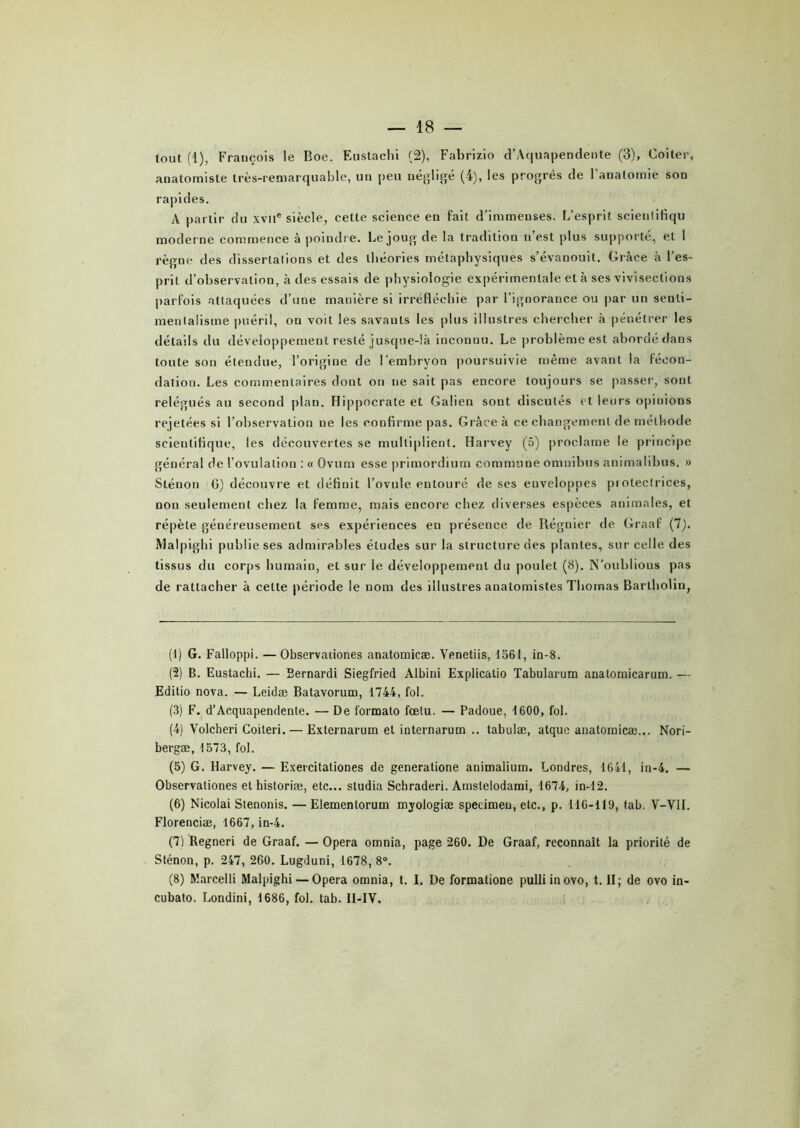tout (1), Frauçois le Eoe, Eustachi (2), Fabrizio d’Aquapendente (3), Coiter, anatomiste très-remarquable, un peu négligé (4), les progrès de l'anatomie son rapides. A partir du xviie siècle, cette science en fait d’immenses. L'esprit scientifiqu moderne commence à poindre. Le joug de la tradition n’est plus supporté, et I règne des dissertations et des théories métaphysiques s’évanouit. Grâce à l’es- prit d’observation, à des essais de physiologie expérimentale et à ses vivisections parfois attaquées d’une manière si irréfléchie par l’ignorance ou par un senti- mentalisme puéril, on voit les savauts les plus illustres chercher à pénétrer les détails du développement resté jusque-là inconnu. Le problème est abordé dans toute son étendue, l’origine de l’embryon poursuivie même avant la fécon- dation. Les commentaires dont on ne sait pas encore toujours se passer, sont relégués au second plan. Hippocrate et Galien sont discutés et leurs opinions rejetées si l’observation ne les confirme pas. Grâce à ce changement de méthode scientifique, les découvertes se multiplient. Harvey (5) proclame le principe général de l’ovulation : « Ovum esse primordium commune omnibus animalibus. » Sténon G) découvre et définit l’ovule entouré de ses enveloppes protectrices, non seulement chez la femme, mais encore chez diverses espèces animales, et répète généreusement ses expériences en présence de Régnier de Graaf (7). Malpighi publie ses admirables éludes sur la structure des plantes, sur celle des tissus du corps humain, et sur ie développement du poulet (8). N’oublious pas de rattacher à celte période le nom des illustres anatomistes Thomas Bartholin, (1) G. Falloppi. —Observadones anatomicæ. Venetiis, 1561, in-8. (2) B. Eustachi. — Bernardi Siegfried Albini Explicatio Tabularum anatomicarum. — Editio nova. — Leidæ Batavorum, 1744, fol. (3) F. d’Acquapendente. — De formato fœtu. — Padoue, 1600, fol. (4) Volcheri Coiteri. — Externarum et internarum .. tabulæ, alquc anatomicæ... Nori- bergæ, 1573, fol. (5) G. Harvey. —- Exercitationes de generatione animalium. Londres, 1641, in-4. — Observationes et historiæ, etc... studia Schraderi. Amstelodami, 1674, in-12. (6) Nicolai Stenonis. — Elementorum myologiæ specimen, etc., p. 116-119, tab. V-V1I. Florenciæ, 1667, in-4. (7) Regneri de Graaf. — Opéra omnia, page 260. De Graaf, reconnaît la priorité de Sténon, p. 247, 260. Lugduni, 1678, 8°. (8) Marcelli Malpighi — Opéra omnia, t. I. De formatione pulliinovo, t. II; de ovo in- cubato. Londini, 1686, fol. tab- II-IV.