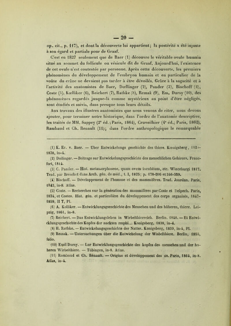 op. cil., p. 117), et dont la découverte lui appartient; la postérité a été injuste à sou égard et partiale pour de Graaf. C’est en 1827 seulement que de Baer (1) découvre le véritable ovule humain situé au sommet du follicule ou vésicule dit de Graaf. Aujourd’hui, l’existence de cet ovule n’est contestée par personne. Après cette découverte, les premiers phénomènes du développement de l’embryon humain et en particulier de la voûte du crâne ue devaient pas tarder à être dévoilés. Grâce à la sagacité et à l’activité des anatomistes de Baer, Dœllinger (2), Pander (3), Bischoff (4), Coste (5), Kœlliker (6), Reicherl (7), Rathke (8), Remak (9), Em. Dursy (10), des phénomènes regardés jusque-là comme mystérieux au point d’être négligés, sont étudiés et suivis, dans presque tous leurs détails. Aux travaux des illustres anatomistes que nous venons de citer, nous devons ajouter, pour terminer notre historique, dans l’ordre de l’anatomie descriptive, les traités de MM. Sappey (2e éd.; Paris. 1864), Cruveilhier (4e éd.; Paris, ISGâ), Rambaud et Ch. Renault (11); dans l’ordre anthropologique le remarquable (1) K. Er. v. Baer. — Uber Enlwickelungs geschichte des thiere. Kœaigsherg, 182/- 1838, in-4. (2) Dollinger. —Beitrage sur Entwickelungsgeschichte des menschlichen Gehirors. Franc- fort, 1814. (3) C. Pander. — Hist. metamorphoseos, quam ovum incubitum, etc. Wineeburgi 1817. Trad. par Breschet dans Arch. gén. de méd., 1.1, 1825; p. 178-206 et 346-359. (4) Bischoff. — Développement de l’homme et des mammifères. Trad. Jourdan. Paris, 1843, in-8. Atlas. (5) Coste. —Recherches sur la génération des mammifères par Coste et Delpech. Paris, 1834, et Costes. Hist. gén. et particulière du développement des corps organisés, 1847- 1859, II T, PI. (6) A. Kolliker. — Entwicklungsgseschichtedes Menschen und des hôheren, thiere. Lei- pzig, 1861, in-8. (7) Reichert. — Das Enlwicklungsleben in Wirbelthierreich. Berlin. 1840. — Et Entwi- cklungsgeschichtedes Kopfes der nackten rmphi... Konigsberg, 1838, in-4. (8) H. Rathke. — Entwickelungsgeschichte der Natter. Konigsberg, 1839, in-4, PI. (9) Remak.—Untersuchungen über die Entwichelung der Wisbelthiere. Berlin, 1855, folio. (10) Emil Dursy. — Lur Entwicklungsgeschichte des kopfes des menschen und der ho- heren Wirbeithiere. — Tübingen, in-8. Atlas. (11) Rambaud et Ch. Rénault. —Origine et développement des os. Paris, 1864, in-8. Allas, in-4.