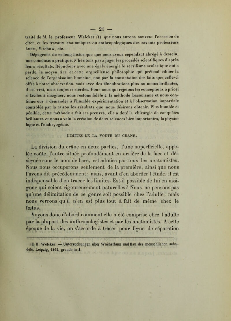 traité de M. le professeur Welcker (1) que nous aurons souvent l’occasion de citer, et les travaux anatomiques ou anthropologiques des savants professeurs Lucæ, Virchow, etc. Dégageons de ce long historique que nous avons cependant abrégé à dessein, une conclusion pratique. N'hésitons pas à juger les procédés scientifiques d’après leurs résultats. Répudions avec une égale énergie le servilisme scolastique qui a perdu le moyen âge et cette orgueilleuse philosophie qui prétend édifier la science de l’organisation humaine, non par la constatation des faits que celle-ci offre à notre observation, mais avec des élucubrations plus ou moins brillantes, il est vrai, mais toujours stériles. Pour nous qui rejetons les conceptions à priori si faciles à imaginer, nous restons fidèle à la méthode baconienne et nous con- tinuerons à demander à l’humble expérimentation et à l’observation impartiale contrôlée par la raison les résultats que nous désirons obtenir. Plus humble et pénible, cette méthode a fait ses preuves, elle a doté la chirurgie de conquêtes brillantes et nous a valu la création de deux sciences bien importantes, la physio- logie et l’embryogénie. LIMITES DE LA VOUTE DU CRANE. La division du crâne en deux parties, l’une superficielle, appe- lée voûte, l’autre située profondément en arrière de la face et dé- signée sous le nom de base, est admise par tous les anatomistes. Nous nous occuperons seulement de la première, ainsi que nous l’avons dit précédemment; mais, avant d’en aborder l’étude, il est indispensable d’en tracer les limites. Est-il possible de lui en assi- gner qui soient rigoureusement naturelles? Nous ne pensons pas qu’une délimitation de ce genre soit possible chez l’adulte; mais nous verrons qu’il n’en est plus tout à fait de même chez le fœtus. Voyons donc d’abord comment elle a été comprise chez l’adulte par la plupart des anthropologistes et par les anatomistes. A cette époque de la vie, on s’accorde à tracer pour ligne de séparation (1) H. Welcker. — Untersuchungen über Waèhsthum undBau des menschlichen scha- dels. Leipzig, 1862, grande in-4.