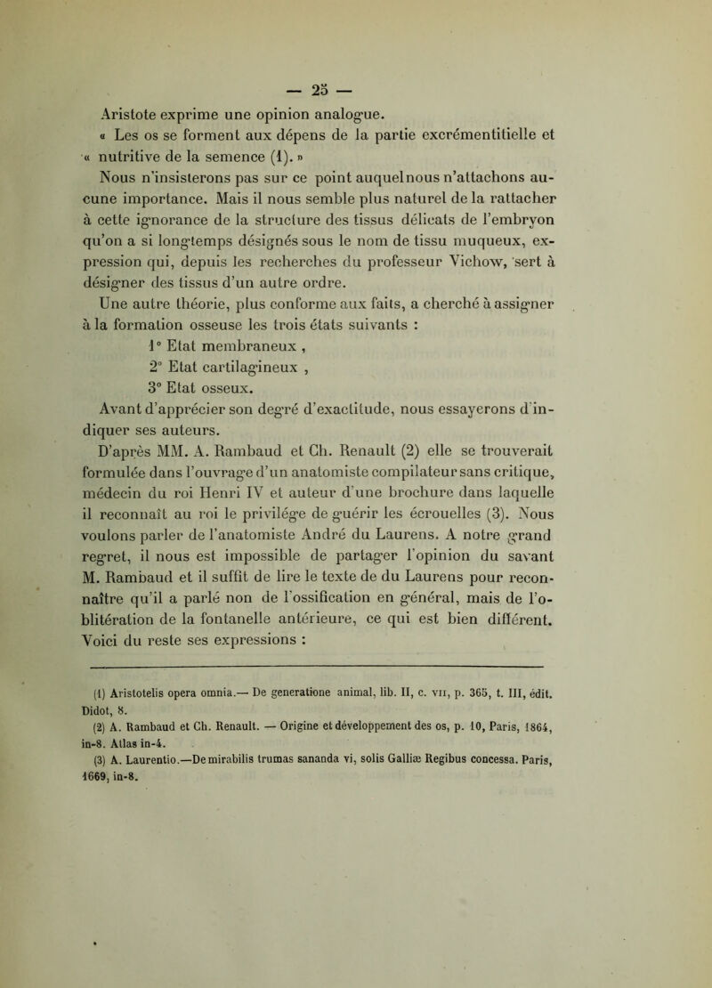 Aristote exprime une opinion analogue. « Les os se forment aux dépens de la partie excrémentitielle et « nutritive de la semence (1). » Nous n’insisterons pas sur ce point auquel nous n’attachons au- cune importance. Mais il nous semble plus naturel de la rattacher à cette ignorance de la structure des tissus délicats de l’embryon qu’on a si longtemps désignés sous le nom de tissu muqueux, ex- pression qui, depuis les recherches du professeur Yichow, sert à désigner des tissus d’un autre ordre. Une autre théorie, plus conforme aux faits, a cherché à assigner à la formation osseuse les trois états suivants : 10 Etat membraneux , 2° Etat cartilagineux , 3° Etat osseux. Avant d’apprécier son degré d’exactitude, nous essayerons d in- diquer ses auteurs. D’après MM. A. Rambaud et Ch. Renault (2) elle se trouverait formulée dans l’ouvrage d’un anatomiste compilateur sans critique, médecin du roi Henri IV et auteur d’une brochure dans laquelle il reconnaît au roi le privilège de guérir les écrouelles (3). Nous voulons parler de l’anatomiste André du Laurens. A notre grand regret, il nous est impossible de partager l’opinion du savant M. Rambaud et il suffit de lire le texte de du Laurens pour recon- naître qu’il a parlé non de l'ossification en général, mais de l’o- blitération de la fontanelle antérieure, ce qui est bien différent. Voici du reste ses expressions : (1) Aristotelis opéra omnia.— De generatione animal, lib. II, c. vu, p. 365, t. III, édit. Didot, 8. (2) A. Rambaud et Ch. Renault. — Origine et développement des os, p. 10, Paris, 1864, in-8. Allas in-4. (3) A. Laurentio.—De mirabilis trumas sananda vi, solis Galliæ Regibus concessa. Paris, 1669, in-8.