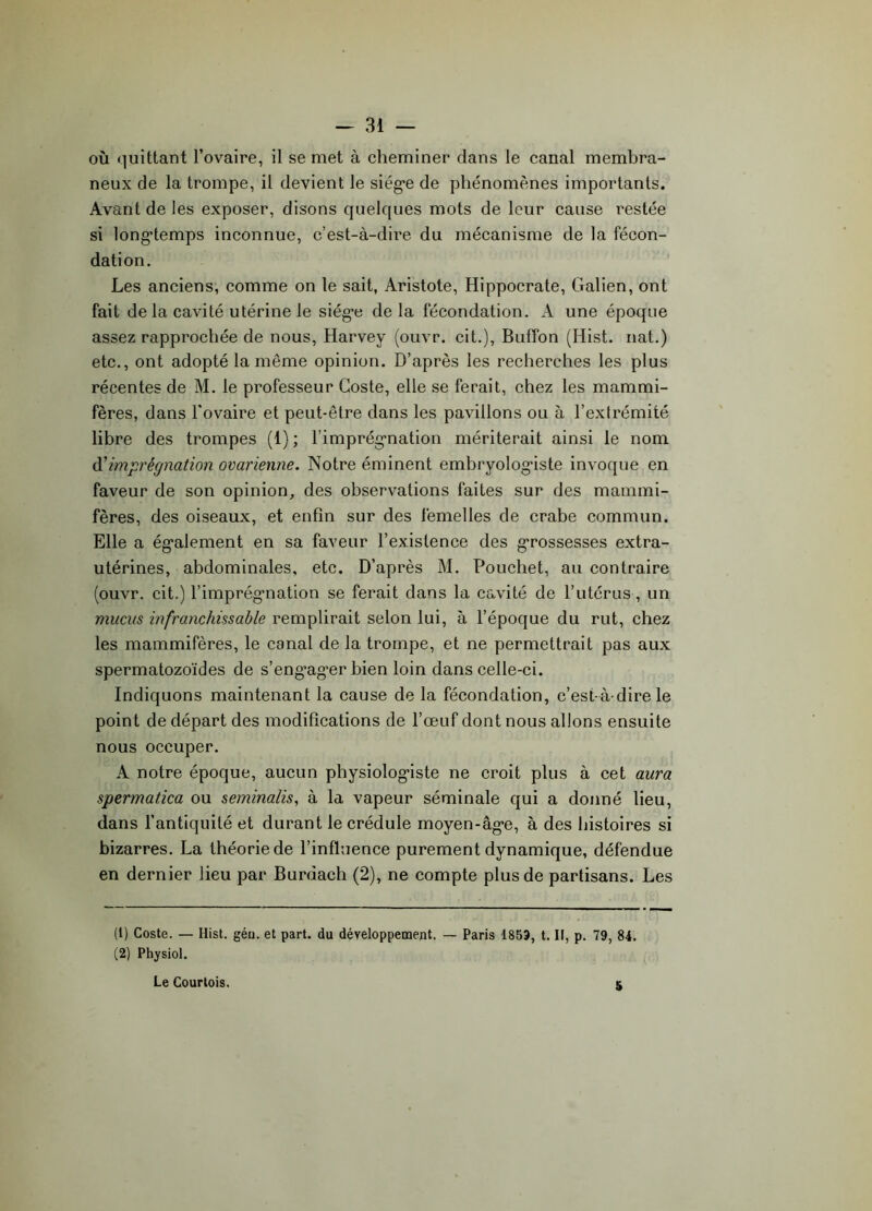 où quittant l’ovaire, il se met à cheminer clans le canal membra- neux de la trompe, il devient le siège de phénomènes importants. Avant de les exposer, disons quelques mots de leur cause restée si longtemps inconnue, c’est-à-dire du mécanisme de la fécon- dation. Les anciens, comme on le sait, Aristote, Hippocrate, Galien, ont fait de la cavité utérine le siège delà fécondation. A une époque assez rapprochée de nous, Harvey (ouvr. cit.), Buffon (Hist. nat.) etc., ont adopté la même opinion. D’après les recherches les plus récentes de M. le professeur Coste, elle se ferait, chez les mammi- fères, dans l'ovaire et peut-être dans les pavillons ou à l’extrémité libre des trompes (1); l’imprégnation mériterait ainsi le nom d'imprégnation ovarienne. Notre éminent embryologiste invoque en faveur de son opinion, des observations faites sur des mammi- fères, des oiseaux, et enfin sur des femelles de crabe commun. Elle a également en sa faveur l’existence des grossesses extra- utérines, abdominales, etc. D’après M. Poucliet, au contraire (ouvr. cit.) l’imprégnation se ferait dans la cavité de l’utérus, un mucus infranchissable remplirait selon lui, à l’époque du rut, chez les mammifères, le canal de la trompe, et ne permettrait pas aux spermatozoïdes de s’engager bien loin dans celle-ci. Indiquons maintenant la cause de la fécondation, c’est-à-dire le poin t de départ des modifications de l’œuf dont nous allons ensuite nous occuper. A notre époque, aucun physiologiste ne croit plus à cet aura spermatica ou seminalis, à la vapeur séminale qui a donné lieu, dans l’antiquité et durant le crédule moyen-âge, à des histoires si bizarres. La théorie de l’influence purement dynamique, défendue en dernier lieu par Burdach (2), ne compte plus de partisans. Les (1) Coste. — Hist. gén. et part, du développement. — Paris 1853, t. Il, p. 79, 84. (2) Physiol. Le Courtois. 5