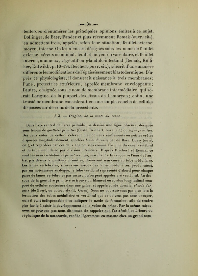 tenterons d’énumérer les principales opinions émises à ce sujet. Dôllinger, de Baer, Pander et plus récemment Remak (ouvr. cit.), en admettent trois, appelés, selon leur situation, feuillet externe, moyen, interne. On les a encore désignés sous les noms de feuillet externe, séreux ou animal, feuillet moyen ou vasculaire, et feuillet interne, muqueux, végétatif ou glandulo-intestinal (Remak, Kôlli- ker, Entwikl., p. 18-19). Reichert (ouvr. cit.), adécrit d’une manière différente lesmodifications de l’épaississement blastodermique. D’a- près ce physiologiste, il donnerait naissance à trois membranes; l’une , protectrice extérieure , appelée membrane enveloppante ; l’autre, désignée sous le nom de membrane intermédiaire, qui se- rait l’origine de la plupart des tissus de l'embryon; enfin, une troisième membrane consisterait en une simple couche de cellules disposées au-dessous de la précédente. § 3. — Origines de la voûte du crâne. Dans l’axe central de l’area pelluula, se dessine une ligne obscure, désignée sous le nom de gouttière primitive (Coste, Reichert, ouvr. cit.) ou ligne primitive. Des deux côtés de celle-ci s’élèvent bientôt deux rentlements ou petites crêtes disposées longitudinalement, appelées lames dorsales par de Baer, Dursv (ouvr. cit.), et regardées par ces deux anatomistes comme l’origine du canal vertébral et du tube médullaire par division ultérieure. D’après Reichert et Remak, ce sont les lames médullaires primitives, qui, marchant à la rencontre l’une de l’au- tre, par dessus la gouttière primitive, donneront naissance au tube médullaire. Les lames vertébrales, situées au-dessous des lames médullaires, produiraient, par un mécanisme analogue, le tube vertébral représenté d’abord pour chaque paire de lames vertébrales par un arc qu’on peut appeler arc vertébral. Au-des- sous de la gouttière primitive se trouve un filament ou cordon longitudinal com- posé de cellules contenues dans une gaine, et appelé corde dorsale, cliorda dor- salis (de Baer), ou notocorde (R. Oweu). Nous ne poursuivrons pas plus loin la formation des tubes médullaire et vertébral qui ne doivent pas nous occuper, mais il était indispensable d’en indiquer le mode de formation, afin de rendre plus facile à saisir le développement de la voûte du crâne. Par la même raisou, nous ne pouvons pas nous dispenser de rappeler que l’extrémité antérieure ou céphalique de la notocorde, renflée légèrement en massue chez un grand nom-