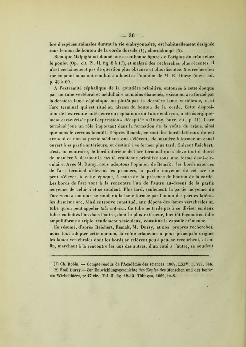 bre d’espèces animales durant la vie embryonnaire, est habituellement désignée sous le nom de bouton de la corde dorsale (1), chordaknopf (2). Bien que Malpighi ait donné une assez bonne figure de l’origine du crâue chez le poulet (Op. cit. PI. II, fig. 8 à 17), et malgré des recherches plus récentes, il n’est certainement pas de question plus obscure et plus discutée. Nos recherches sur ce point nous ont conduit à admettre l’opinion de M. E. Dursy (ouvr. cit. p. 45 à 60;. A l’extrémité céphalique de la gouttière primitive, entourée à cette époque par un tube vertébral et médullaire au moins ébauchés, existe un arc formé par la dernière lame céphalique ou plutôt par la dernière lame vertébrale, c’est l’arc terminal qui est situé au niveau du bouton de la corde. Cette disposi- tion de l’extrémité antérieure ou céphalique du futur embryon, a été énergique- ment caractérisée par l’expression « décapitée » (Dursy, ouvr. cit., p. 11). L’arc terminal joue un rôle important dans la formation de la voûte du crâne, ainsi que nous le verrons bientôt. D’après Hemak, ce sont les bords latéraux de cet arc seul et non sa partie médiane qui s’élèvent, de manière à former un canal ouvert à sa partie antérieure, et destiné à se fermer plus tard. Suivant Reichert, c’est, au contraire, le bord intérieur de l’arc terminal qui s’élève tout d’abord de manière à dessiner la cavité crânienne primitive sous une forme demi-cir- culaire. Avec M. Dursy, nous adoptons l’opinion de Remak ; les bords externes de l’arc terminal s’élèvent les premiers, la partie moyenne de cet arc ne peut s’élever, à cette époque, à cause de la présence du bouton de la corde. Les bords de l’arc vont à la rencontre l’un de l’autre au-dessus de la partie moyenne de celui-ci et se soudent. Plus tard, seulement, la partie moyenne de l’arc vient à son tour se souder à la lame formée par l’union des parties latéra- les du même arc. Ainsi se trouve constitué, aux dépens des lames vertébrales un tube qu’on peut appeler tube crânien. Ce tube ne tarde pas à se diviser en deux tubes emboîtés l’un dans l’autre, dont le plus extérieur, bientôt façonné en tube ampulliforme à triple renflement vésiculeux, constitue la capsule crânienne. En résumé, d’après Reichert, Remak, M. Dursy, et nos propres recherches, nous font adopter cette opinion, la voûte crânienne a pour principale origine les lames vertébrales dont les bords se relèvent peu à peu, se recourbent, et en- fin, marchant à la rencontre les uns des autres, d’un côté à l’autre, se soudent (1) Ch. Robin. — Compte-rendus de l’Académie des sciences. 1868, LXIV, p. 799, 886. (2) Émil Dursy.— Zur Entwicklungsgeschichte des Kopfes des Menschen und der hœh«?* ren Wirbelthière, p’ 47 etc., Taf II. fig. 12-13. Tülingen, 1869, in-8.