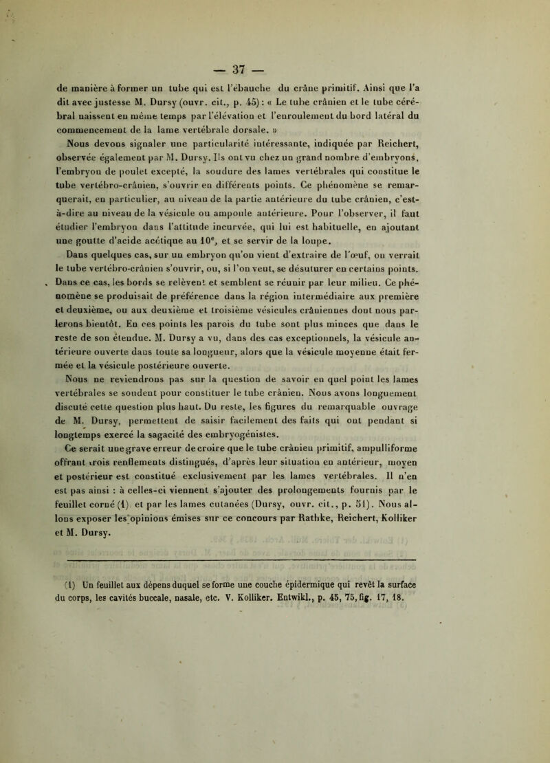 de manière à former un tube qui est l’ébauciie du crâne primitif. Ainsi que l’a dit avec justesse M. Dursy (ouvr. cit., p. 45) : « Le tube crânien et le tube céré- bral naissenlen même temps par l’élévation et l’euroulemeut du bord latéral du commencement de la lame vertébrale dorsale. » Nous devons signaler une particularité intéressante, indiquée par Reicliert, observée également par IM. Dursy. Ils ont vu chez un grand nombre d’embryons, l’embryon de poulet excepté, la soudure des lames vertébrales qui constitue le tube vertébro-crâuien, s’ouvrir en différents points. Ce phénomène se remar- querait, en particulier, au niveau de la partie antérieure du tube crâuien, c’est- à-dire au niveau de la vésicule ou ampoule antérieure. Pour l’observer, il faut étudier l’embryon dans l’attitude incurvée, qui lui est habituelle, en ajoutant une goutte d’acide acétique au 10% et se servir de la loupe. Dans quelques cas, sur un embryon qu’on vient d’extraire de l’œuf, ou verrait le tube verlébro-crânien s’ouvrir, ou, si l’on veut, se désulurer en certains points. , Dans ce cas, les bords se relèvent et semblent se réunir par leur milieu. Ce phé- nomène se produisait de préférence dans la région intermédiaire aux première et deuxième, ou aux deuxième et troisième vésicules crâniennes dont nous par- lerons bientôt. Eu ces points les parois du tube sont plus minces que dans le reste de son étendue. M. Dursy a vu, dans des cas exceptionnels, la vésicule an- térieure ouverte dans toute sa longueur, alors que la vésicule moyenne était fer- mée et la vésicule postérieure ouverte. Nous ne reviendrons pas sur la question de savoir en quel point les lames vertébrales se sondent pour constituer le tube crânien. Nous avons longuement discuté cette question plus haut. Du resLe, les figures du remarquable ouvrage de M. Dursy, permettent de saisir facilement des faits qui ont pendant si longtemps exercé la sagacité des embryogénisles. Ce serait unegrave erreur decroire que le tube crânien primitif, ampulliforme offrant irois renflements distingués, d’après leur situation en antérieur, moyen et postérieur est constitué exclusivement par les lames vertébrales. Il n’en est pas ainsi : à celles-ci viennent s’ajouter des prolongements fournis par le feuillet corné (1) et par les lames cutanées (Dursy, ouvr. cit., p. 51). Nous al- lons exposer les opinions émises sur ce concours par Rathke, Reichert, Kolliker et M. Dursy. (I) Un feuillet aux dépens duquel se forme une couche épidermique qui revêt la surface