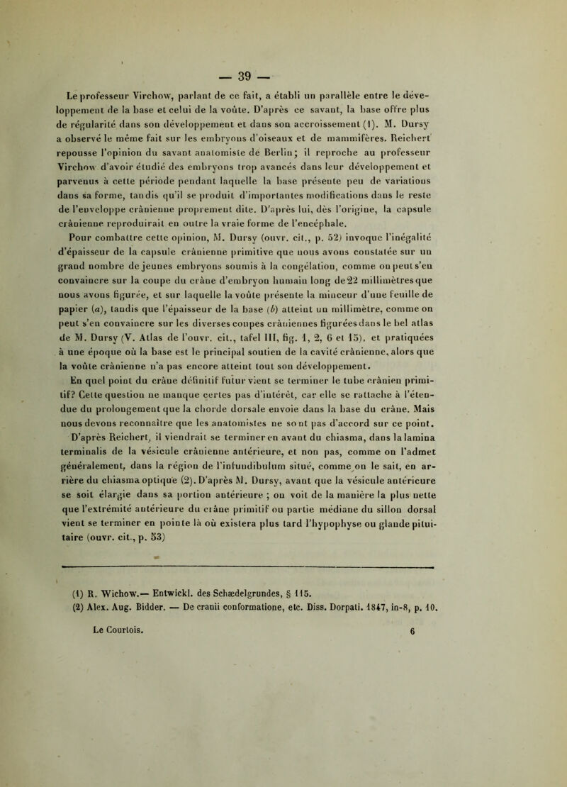Le professeur Virchow, parlant de ce fait, a établi lin parallèle entre le déve- loppement de la base et celui de la voûte. D’après ce savant, la base offre plus de régularité dans son développement et dans son accroissement (I). M. Dursy a observé le même fait sur les embryons d’oiseaux et de mammifères. Reichert repousse l’opinion du savant anatomiste de Berlin* il reproche au professeur Virchow d’avoir étudié des embryons trop avancés dans leur développement et parvenus à cette période pendant laquelle la base présente peu de variations dans sa forme, tandis qu’il se produit d’importantes modifications dans le reste de l’enveloppe crânienne proprement dite. D’après lui, dès l’origine, la capsule crânienne reproduirait en outre la vraie forme de l’encéphale. Pour combattre celte opinion, M. Dursy (ouvr. cit., p. 52) invoque l’inégalité d’épaisseur de la capsule crânienne primitive que nous avons constatée sur un grand nombre de jeunes embryons soumis à la congélation, comme on peut s’eu convaincre sur la coupe du crâne d’embryon humain long de 22 millimètres que nous avons figurée, et sur laquelle la voûte présente la minceur d’une feuille de papier (a), taudis que l’épaisseur de la base (û) atteint un millimètre, comme on peut s’en convaincre sur les diverses coupes crâniennes figurées dans le bel atlas de M. Dursy (V. Atlas de l’ouvr. cil., tafel III, fig. 1, 2, 6 et 15), et pratiquées à une époque où la base est le principal soutien de la cavité crânienne, alors que la voûte crânienne n’a pas encore atteint tout son développement. En quel point du crâne définitif futur vient se terminer le tube crânien primi- tif? Cette question ne manque certes pas d’intérêt, car elle se rattache à l’éten- due du prolongement que la chorde dorsale envoie dans la base du crâne. Mais nous devons reconnaître que les anatomistes ne sont pas d'accord sur ce point. D’après Reichert, il viendrait se terminer en avant du chiasma, dans la lamina terminalis de la vésicule crânienne antérieure, et non pas, comme on l’admet généralement, dans la région de l’infundibulum situé, comme on le sait, en ar- rière du chiasma optique (2). D’après M. Dursy, avant que la vésicule antérieure se soit élargie dans sa portion antérieure ; on voit de la manière la plus nette que l’extrémité antérieure du ci âne primitif ou partie médiane du sillon dorsal vient se terminer en pointe là où existera plus lard l’hypophyse ou glande pitui- taire (ouvr. cit., p. 53) (1) R. Wichow.— Entwickl. des Schædelgrundes, § 115. (2) Alex. Aug. Bidder. — De cranii conformatione, etc. Diss. Dorpati. 1847, in-8, p. 10. Le Courtois. 6